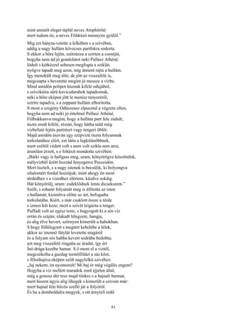 61
mint aminőt eleget táplál neves Amphitríté:
mert tudom én, a neves Földrázó mennyire gyűlöl.”
Míg ezt hányta-vetette a lelkében s a szivében,
addig a nagy hullám kövecses partfokra sodorta.
S ekkor a bőre lejön, szétzúzza a szirten a csontját,
hogyha nem ád jó gondolatot neki Pallasz Athéné:
lódult s kétkézzel sebesen megfogta a sziklát,
nyögve tapadt meg azon, míg átment rajta a hullám.
Így menekült meg tőle; de jött az visszafelé is,
megcsapta s bevetette megint jó messze a vízbe.
Mind amidőn polipot húznak kifelé odujából,
s szívókáira sűrü kavicsdarabok tapadoznak,
néki a bőre eképen jött le merész tenyeréről,
szirtre tapadva; s a roppant hullám elboritotta.
S most a szegény Odüszeusz elpusztul a végzete ellen,
hogyha nem ad neki jó értelmet Pallasz Athéné.
Fölbukkanva megint, hogy a hullám part fele zúdult,
úszni eredt kifelé, rézsút, hogy hátha talál még
vízbefutó lejtős partrészt vagy tengeri öblöt.
Majd amidőn úszván egy szépvizü tiszta folyamnak
torkolatához elért, ezt látta a legkitünőbbnek,
mert széltől védett volt s nem volt szikla sem arra;
áramlást érzett, s e fohászt mondotta szivében:
„Bárki vagy is hallgass meg, uram, könyörögve köszöntlek,
mélyvízből űzött hozzád fenyegetve Poszeidón.
Mert tisztelt, s a nagy istenek is becsülik, ki bolyongva
oltalomért fordul hozzájuk; mint ahogy én most
térdedhez s a vizedhez elértem, küzdve sokáig.
Hát könyörülj, uram: esdeklődnek lenni dicsekszem.”
Szólt; s rohanó folyamát meg is állította az isten
s hullámát; kisimítva előtte az árt, befogadta
torkolatába. Kiért, s már csuklott össze a térde
s izmos két keze; mert a szivét leigázta a tenger.
Puffadt volt az egész teste, s bugyogott ki a sós víz
orrán és száján; elakadt lélegzete, hangja,
és alig élve hevert, szörnyen kimerült a habokban.
S hogy föllélegzett s megtért kebelébe a lélek,
akkor az istennő fátylát levetette magáról
és a folyam sós habba kevert sodrába bedobta;
azt meg visszafelé ringatta az áradat, így ért
Ínó drága kezébe hamar. S ő ment el a víztől,
megcsókolta a gazdag termőföldet a sás közt,
s fölsóhajtva eképen szólt nagylelkü szivéhez:
„Jaj nekem, én nyomorult! Mi baj ér még végülis engem?
Hogyha a víz mellett maradok zord éjjelen által,
még a gonosz dér tesz majd tönkre s a hajnali harmat,
mert hiszen úgyis alig lihegek s kimerült a szivem már:
mert hajnal fele hűvös szellő jár a folyóról.
És ha a domboldalra megyek, s ott árnyteli erdő
 