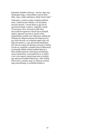 62
bokrainak sürüjében elalszom - már ha a fagy meg
fáradtságom hagy, s rámszállhat a mézizü álom -
félek, még a vadak zsákmánya, falatja leszek majd.”
Töprengett, s azután ezt látta a leghelyesebbnek:
ment, s erdőt keresett: föllelte a víz közelében,
messzire látszott: s ott két fának az ága alá ért,
egy helyről nőttek: szelid ez, vadolajfa a másik.
Át nem járta a fúvó szél nedves dühe őket,
nem nyilazott sugarával a fénylő nap se közéjük,
rajtuk a záporeső sem járt át: annyira sűrűn
egybefonódva terültek szét; Odüszeusz odabujt hát
lombjuk alá. Majd összekotort két drága kezével
egy széles heverőt; az avarhalom éppen elég volt,
hogy két embert is, vagy akár hármat betakarjon,
téli vihar ha szakad, ha akármíly szörnyen is őrjöng.
Látván ezt, megörült a sokattűrt fényes Odüsszeusz,
és közepébe feküdt, hullott lombbal takarózva.
Mint amidőn parazsát a sötét hamuval betakarja,
messze határszélen, szomszédtól távol, az ember,
s őrzi a tűz magvát, másutt hogy kérni ne kelljen,
úgy takarózott lombbal Odüsszeusz. Néki Athéné
álmot szórt a szemére, hogy az szűntesse azonnal
nagy kimerültségét, jó szemhéját betakarva.
 