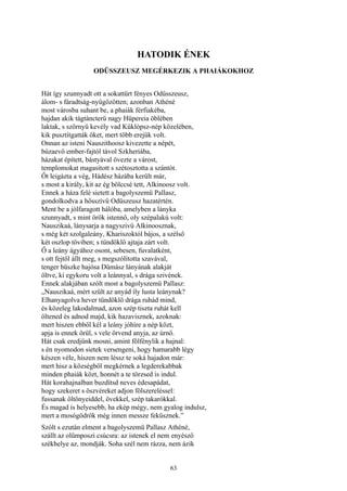 63
HATODIK ÉNEK
ODÜSSZEUSZ MEGÉRKEZIK A PHAIÁKOKHOZ
Hát így szunnyadt ott a sokattűrt fényes Odüsszeusz,
álom- s fáradtság-nyügözötten; azonban Athéné
most városba suhant be, a phaiák férfiakéba,
hajdan akik tágtáncterü nagy Hüpereia öblében
laktak, s szörnyü kevély vad Küklópsz-nép közelében,
kik pusztítgatták őket, mert több erejük volt.
Onnan az isteni Nauszithoosz kivezette a népét,
búzaevő ember-fajtól távol Szkheriába,
házakat épített, bástyával övezte a várost,
templomokat magasított s szétosztotta a szántót.
Őt leigázta a vég, Hádész házába került már,
s most a király, kit az ég bölccsé tett, Alkinoosz volt.
Ennek a háza felé sietett a bagolyszemü Pallasz,
gondolkodva a hősszívű Odüszeusz hazatértén.
Ment be a jólfaragott hálóba, amelyben a lányka
szunnyadt, s mint örök istennő, oly szépalakú volt:
Nauszikaá, lánysarja a nagyszivü Alkinoosznak,
s még két szolgaleány, Khariszoktól bájos, a szélső
két oszlop töviben; s tündöklő ajtaja zárt volt.
Ő a leány ágyához osont, sebesen, fuvalatként,
s ott fejtől állt meg, s megszólította szavával,
tenger büszke hajósa Dümász lányának alakját
öltve, ki egykoru volt a leánnyal, s drága szivének.
Ennek alakjában szólt most a bagolyszemü Pallasz:
„Nauszikaá, mért szült az anyád íly lusta leánynak?
Elhanyagolva hever tündöklő drága ruhád mind,
és közeleg lakodalmad, azon szép tiszta ruhát kell
öltened és adnod majd, kik hazavisznek, azoknak:
mert hiszen ebből kél a leány jóhíre a nép közt,
apja is ennek örül, s vele örvend anyja, az úrnő.
Hát csak eredjünk mosni, amint fölfénylik a hajnal:
s én nyomodon sietek versengeni, hogy hamarabb légy
készen véle, hiszen nem léssz te soká hajadon már:
mert hisz a községből megkérnek a legderekabbak
minden phaiák közt, honnét a te törzsed is indul.
Hát korahajnalban buzdítsd neves édesapádat,
hogy szekeret s öszvéreket adjon fölszereléssel:
fussanak öltönyeiddel, övekkel, szép takarókkal.
És magad is helyesebb, ha ekép mégy, nem gyalog indulsz,
mert a mosógödrök még innen messze feküsznek.”
Szólt s ezután elment a bagolyszemü Pallasz Athéné,
szállt az olümposzi csúcsra: az istenek el nem enyésző
székhelye az, mondják. Soha szél nem rázza, nem ázik
 