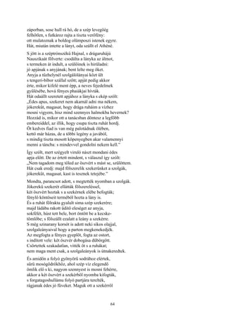 64
záporban, sose hull rá hó, de a szép levegőég
felhőtlen, s futkároz rajta a tiszta verőfény:
ott mulatoznak a boldog olümposzi istenek egyre.
Hát, miután intette a lányt, oda szállt el Athéné.
S jött is a széptrónszékű Hajnal, s drágaruhájú
Nauszikaát fölverte: csodálta a lányka az álmot,
s termeken át indult, a szülőinek is hirüladni:
jó apjának s anyjának; bent lelte meg őket.
Anyja a tűzhelynél szolgálólányai közt ült
s tengeri-bíbor szállal szőtt; apját pedig akkor
érte, mikor kifelé ment épp, a neves fejedelmek
gyűlésébe, hová fényes phaiákjai hívták.
Hát odaállt szeretett apjához a lányka s ekép szólt:
„Édes apus, szekeret nem akarnál adni ma nékem,
jókerekűt, magasat, hogy drága ruháim a vízhez
mosni vigyem, hisz mind szennyes halmokba hevernek?
Hozzád is, mikor ott a tanácsban döntesz a legfőbb
embereiddel, az illik, hogy csupa tiszta ruhát hordj.
Öt kedves fiad is van még palotádnak ölében,
kettő már házas, de a többi legény a javából,
s mindig tiszta mosott köpenyegben akar valamennyi
menni a táncba: s mindevvel gondolni nekem kell.”
Így szólt, mert szégyelt viruló nászt mondani édes
apja előtt. De az értett mindent, s válaszul így szólt:
„Nem tagadom meg tőled az öszvért s mást se, szülöttem.
Hát csak eredj: majd fölszerelik szekerünket a szolgák,
jókerekűt, magasat, kast is tesznek tetejébe.”
Mondta, parancsot adott, s megtették nyomban a szolgák.
Jókerekű szekerét ellátták fölszereléssel,
két öszvért hoztak s a szekérnek elébe befogták;
fénylő köntöseit terméből hozta a lány is.
És a ruhát fölrakta gyalult sima szép szekerére;
majd ládába rakott üditő eleséget az anyja,
sokfélét, húst tett bele, bort öntött be a kecske-
tömlőbe; s fölszállt ezalatt a leány a szekérre.
S még szinarany korsót is adott neki síkos olajjal,
szolgaleányaival hogy a parton megkenekedjék.
Az megfogta a fényes gyeplőt, fogta az ostort,
s indított vele: két öszvér dobogása dübörgött.
Csörtettek szakadatlan, vitték őt s a ruhákat;
nem maga ment csak, a szolgaleányok is útnakeredtek.
És amidőn a folyó gyönyörű sodrához elértek,
sűrü mosógödrökhöz, ahol szép víz elegendő
ömlik elő s ki, nagyon szennyest is mosni fehérre,
akkor a két öszvért a szekérből nyomba kifogták,
s forgatagoshullámu folyó partjára terelték,
rágjanak édes jó füveket. Maguk ott a szekérről
 