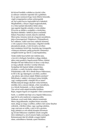 65
két kézzel hordták a ruhákat az éjszinü vízbe,
és sebesen vetekedve taposták lent a gödörben.
És az egész szennyest hogy tiszta fehérre kimosták,
végül a tengerparton sorban szétteregették
ott, hol a parti kavics legtisztább lett a haboktól.
Megfürdöttek, a fényes olajjal megkenekedtek,
és a folyó partján lakomához láttak utána;
nap sugarán hagyták száradni a tiszta ruhákat.
Élvezvén az ebédet a szolgálók s a királylány,
fátylukat eldobták s labdával játszva mulattak:
hókaru Nauszikaá vezetett, táncolva daloltak.
Mint nyilas Artemisz úrnő jár a hegyek meredélyén,
járja a hosszugerincű Téügetoszt s Erümanthoszt,
hol vadkanra, szökő szarvasra vadászik örömmel,
s véle a pajzsos Zeusz lánysarjai, völgybeli nimfák
játszadozón járnak, s Létó örvend a szivében:
mert mindannyi közül feje, homloka úgy kimagaslik,
s könnyen ráismerni, pedig gyönyörű valamennyi:
szolgálói között így tűnt ki a szép hajadonlány.
Ámde midőn haza kellett már indulnia újra,
s öszvért is befogott, beredőzte a drága ruhákat,
akkor mást gondolt a bagolyszemü Pallasz Athéné:
ébredjen föl már Odüsszeusz és lássa a szép lányt,
az meg a phaiák városhoz vezetője lehessen.
Szolgálója felé hajitott labdát a királylány:
elvétette, s a mély örvénybe zuhant a labda.
Fölsikitottak a nők: föl is ébredt fényes Odüsszeusz,
és föl is ült, így töprengett a szivében, eszében:
„Jaj nekem, újra milyen népek földjére jutottam?
Dölyfösek-é, vadak-é, törvénnyel mitse törődők,
vagy vendégszeretők s elméjük féli az istent?
Mintha leányok hangja sikoltott volna köröttem,
nimfáké, kik a csúcson laknak, a bérc meredélyén,
és a folyók forrásainál, s a füves legelőkön.
Tán szóval szóló népek közelébe kerültem.
Rajta, magam fogom ezt megtudni s látni szememmel.”
Szólt, s a sürűből már bújt is ki a bajnok Odüsszeusz,
ágat tört le erős markával a rengeteg erdőn,
lombosat, ezzel testét fedte, takarta szemérmét.
Mint a hegyekbennőtt, erejében biztos oroszlán,
ment, ahogy az megy a szélben, esőben a két szeme fényben
szikrázik, s ökrökre rohan, vagy a gyönge juhokra,
vagy szarvasra az erdőn, s arra is űzi a gyomra,
hogy juhokért az erős aklok közepére berontson:
így kívánt Odüszeusz szépfürtü szüzek seregébe
törni ruhátlanul is, mivel ennyire bajba szorongott.
Rettenetesnek tűnt fel előttük a tengeri habtól
rútan; szétrebbenve futottak a parti fokokhoz.
 