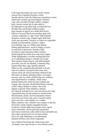 66
Csak maga Nauszikaá várt; mert szívébe Athéné
merszet tett és tagjaiból kiemelte a félést.
Szembe tekintve csak állt; Odüszeusz meg hányta-vetette:
átkulcsolja-e térdeit, úgy könyörögjön a lányhoz,
vagy csak a távolból, hízelgő szókkal, esengjen,
hogy városba vezetné tán és adna ruhát rá.
Így töprengett és úgy látta, hogy ez helyesebb lesz:
távolból fog csak hízelgő szókkal esengni,
hogy haragos ne legyen, ha a térdét illeti kézzel.
Édesen és ravaszul hát hozzá nyomban ekép szólt:
„Úrnőm, esdekelek; ki vagy? isten? földi halandó?
Hogyha te istennő vagy, a tágterü égbe lakók közt -
Zeusz atya gyermeke: Artemisz az, kihez én a leginkább
tartalak arca hasonlónak, termetre s alakra;
és ha halandó vagy, ki a földön tartja lakását,
boldog apád háromszor, anyád is boldog, az úrnő,
és testvéreid is háromszor: bennük a lélek
örvendezve repes bizonyára örökre miattad,
táncbavegyülni ha látnak ilyen szép tiszta virágot.
Ámde legáldottabb a szivében mindegyikük közt
az, ki ajándékkal megnyer s házába vezet majd.
Mert sohasem láttam még íly szép földi halandót,
sem férfit, sem nőt: ha tekintlek, a bámulat elfog.
Egykor Déloszban, nagy Apollón oltáránál
láttam ily ifju, magasbaszökő pálmának a törzsét:
mert ott is jártam, sok nép követett amaz úton,
melyen olyan sok csúf nyomorúság várakozott rám.
Hát mikor azt láttam, bámultam ekép a szivemben
hosszan, mert oly szálfa a földről még sose szökkent,
mint téged bámulva csodállak, s félek erősen
térdedet átkulcsolni; nehéz bú súlya szakadt rám.
Tegnap, húsz nap után, sikerült kikerülnöm a borszín
vízből: eddig a hullám és rohanó vihar űzött
Ógügié szigetéről. Most idedobva a daimón
tán valamely új bajba kever; mert nem hiszem ám, hogy
végeszakad, még sok bajt mérnek az istenek énrám.
Hát könyörülj, úrnőm: mert hozzád jöttem először
annyi keserves kínom után, nem is ismerek embert
egyet sem, kik e várost lakják, ezt a vidéket.
Rajta, mutasd az utat, valamely rossz rongyot is adj rám,
tán hoztál a ruhák számára magaddal ilyesmit.
S néked az istenek adják meg mindazt, mire vágyol,
férjet s háztartást, s hozzá gyönyörű egyetértést:
mert hiszen annál nincs soha szebb és nincs derekabb sem,
mint mikor egymást értő szívvel tartja a házát
férj és nő, nagy fájdalmára a rosszakaróknak,
jóakarók örömére, jeles hírére maguknak.”
Erre a hókaru Nauszikaá neki válaszul így szólt:
„Jó idegen, nem vagy hitvány te, sem esztelen ember;
 