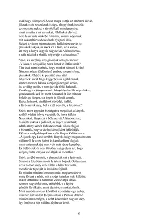67
csakhogy olümposzi Zeusz maga osztja az emberek üdvét,
jóknak is és rosszaknak is úgy, ahogy őneki tetszik:
ezt osztotta neked, s tűrnöd kell mindenesetre;
most miután a mi várunkat, földünket elérted,
nem léssz már szűkébe ruhának, semmi olyannak,
mit sokateltűrt esdekelőnek nyujtani illik.
Néked a várost megmutatom; halld népe nevét is:
phaiákok lakják, az övék ez a föld, ez a város,
én meg a lánya vagyok nagyszívű Alkinoosznak,
s nála találod a phaiák nép erejét s a hatalmát.”
Szólt, és széphaju szolgálóinak adta parancsát:
„Vissza, ti szolgálók; hova futtok e férfiu láttán?
Tán csak nem hiszitek, hogy minket bántani kíván?
Nincsen olyan földönsiető ember, sosem is lesz,
phaiákok földjére ki pusztító akarattal
érkeznék: mert drága kegyében az égilakóknak
ember-messze lakunk a zajongó tengeri árban,
itt, a világ szélén, s nem jár ide földi halandó.
Csakhogy ez itt nyomorult, hányódva került szigetünkre,
gondoznunk kell őt: mert Zeusztól ér ide minden
koldús és idegen, s a kevés is jólesik annak.
Rajta, leányok, kínáljátok ebéddel, itallal,
s fürdessétek meg, hol a szél nem fú, a folyóban.”
Szólt; mire egymást bíztatgatva megálltak a lányok,
széltől védett heĺyre vezették őt, hova küldte
Nauszikaá, lánysarja a bölcsszivü Alkinoosznak;
és mellé rakták a palástot, az inget, a köntöst;
adtak arany korsót Odüszeusznak, síkos olajjal,
s bíztatták, hogy a víz hullámai közt lefürödjék.
Ekkor a szolgaleányokhoz szólt fényes Odüsszeusz:
„Álljatok egy kicsit arrébb, lányok, hogy magam öntsem
vállamról le a sós habot és kenekedjem olajjal;
mert testemnek rég nem volt már része kenetben.
És tielőttetek én nem fürdöm: szégyelem azt, hogy
széphajfürtü leányok elé álljak ki mezítlen.”
Szólt; arrébb mentek, s elmondták ezt a leánynak.
S most a folyóban mosta le isteni bajnok Odüsszeusz
azt a halbot, mely erős vállát s hátát boritotta,
meddő víz tajtékját is lesikálta fejéről.
És miután mindent lemosott már, megkenekedve
vette föl azt a ruhát, mit a szép hajadon neki küldött;
ekkor Athénaié, a hatalmas Zeusz atya lánya,
szemre nagyobbá tette, erősebbé, s a fejére
göndör fürtöket is, mint jácint-szirmokat, öntött.
Mint amidőn aranyat körülönt az ezüstre egy ember,
művész, kit tanitott Héphaisztosz s Pallasz Athéné
minden mesterségre, s ezért kezeműve nagyon szép,
így öntötte a bájt vállára, fejére az úrnő.
 