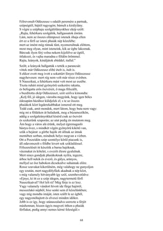 68
Félrevonult Odüszeusz s odaült peremére a partnak,
szépségtől, bájtól ragyogón; bámult a királylány.
S végre a széphaju szolgálólányokhoz ekép szólt:
„Rajta, fehérkaru szolgálók, hallgassatok énrám.
Lám, nem az összes olümposzi istenek óhaja ellen
ért ez a férfi az isteni phaiák nép közelébe:
mert az imént még rútnak tűnt, nyomorultnak előttem,
most meg olyan, mint isteneink, kik az égbe lakoznak.
Bárcsak ilyen férj volna nekem kijelölve az égtől,
ittlakozó, és vajha maradna e földön örömmel.
Rajta, leányok, kínáljátok ebéddel, itallal.”
Szólt; a leányok hallgatták s tették a parancsát:
vittek már Odüszeusz elibé ételt is, italt is.
S ekkor evett meg ivott a sokattűrt fényes Odüsszeusz
nagyhevesen: mert rég nem volt már része evésben.
S Nauszikaá, a fehérkaru mást vett most az eszébe.
Tiszta ruháit mind gyönyörű szekerére rakatta,
és befogatta erős öszvéreit, ő maga fölszállt,
s buzdította ekép Odüszeuszt, szót szólva kimondta:
„Kelj föl, jó idegen, városba megyünk, hogy igen bölcs
édesapám házához küldjelek el; s te az összes
phaiákok közt legderekabbakat ismered ott meg.
Tedd csak, amit mondok, mert látom, hogy buta nem vagy:
míg mi a földeken át haladunk, meg a búzamezőkön,
addig a szolgaleányokkal kísérd csak az öszvért
és szekerünk szaporán; az utat pedig én mutatom meg.
Ám hogy a város alá érünk, melyet égremagasló
bástya övez, s mindkét végén gyönyörű kikötő van,
szűk a bejárat: a görbe hajók ott állnak az útnak
mentében sorban, mindnek helye megvan a vízben.
Ott a Poszeidón szép szentélye körül piacunk is,
áll odavonszolt s földbe levert sok sziklaüléssel.
Fölszerelését itt készítik a barna hajóknak,
vásznakat és kötelet, s evezőt élesre gyalulnak.
Mert nincs gondjuk phaiákoknak nyílra, tegezre,
árboc kell nekik és evező, és gálya, arányos,
mellyel az ősz habokon dicsekedve suhannak előre.
Rossz szavukat kikerülném, még valahogy ne gunyoljon
egy ezután, mert nagydölyfűek akadnak a nép közt,
s még valamely hitványabb így szól, szembevetődve:
»Ejnye, ki itt ez a szép idegen, nagytermetü férfi
Nauszikaával? Hol lelt rá? Még férje is ez lesz.
Vagy valamely vándort hívott ide fürge hajóról,
messzelakó népből, hisz senki sem él közelünkben;
vagy míg mondta imáját, isten szállt le az égből,
egy nagyonóhajtott és elveszi minden időkre.
Jobb is ez így, hogy utánaszaladva szerezte a férjét
máshonnan; hiszen úgyis megveti itthon a phaiák
férfiakat, pedig annyi nemes kérné feleségül.«
 