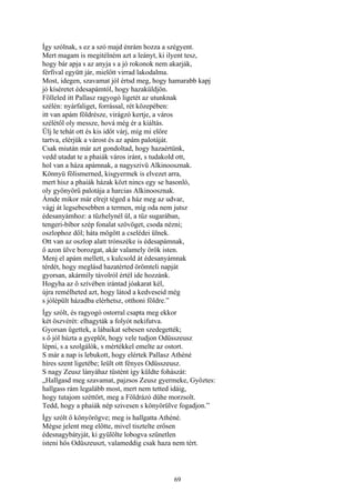 69
Így szólnak, s ez a szó majd énrám hozza a szégyent.
Mert magam is megitélném azt a leányt, ki ilyent tesz,
hogy bár apja s az anyja s a jó rokonok nem akarják,
férfival együtt jár, mielőtt virrad lakodalma.
Most, idegen, szavamat jól értsd meg, hogy hamarabb kapj
jó kíséretet édesapámtól, hogy hazaküldjön.
Fölleled itt Pallasz ragyogó ligetét az utunknak
szélén: nyárfaliget, forrással, rét közepében:
itt van apám földrésze, virágzó kertje, a város
szélétől oly messze, hová még ér a kiáltás.
Ülj le tehát ott és kis időt várj, míg mi előre
tartva, elérjük a várost és az apám palotáját.
Csak miután már azt gondoltad, hogy hazaértünk,
vedd utadat te a phaiák város iránt, s tudakold ott,
hol van a háza apámnak, a nagyszivü Alkinoosznak.
Könnyü fölismerned, kisgyermek is elvezet arra,
mert hisz a phaiák házak közt nincs egy se hasonló,
oly gyönyörű palotája a harcias Alkinoosznak.
Ámde mikor már elrejt téged a ház meg az udvar,
vágj át legsebesebben a termen, míg oda nem jutsz
édesanyámhoz: a tűzhelynél ül, a tűz sugarában,
tengeri-bíbor szép fonalat szövöget, csoda nézni;
oszlophoz dől; háta mögött a cselédei ülnek.
Ott van az oszlop alatt trónszéke is édesapámnak,
ő azon ülve borozgat, akár valamely örök isten.
Menj el apám mellett, s kulcsold át édesanyámnak
térdét, hogy meglásd hazatérted örömteli napját
gyorsan, akármíly távolról értél ide hozzánk.
Hogyha az ő szívében irántad jóakarat kél,
újra remélheted azt, hogy látod a kedveseid még
s jólépült házadba elérhetsz, otthoni földre.”
Így szólt, és ragyogó ostorral csapta meg ekkor
két öszvérét: elhagyták a folyót nekifutva.
Gyorsan ügettek, a lábaikat sebesen szedegették;
s ő jól húzta a gyeplőt, hogy vele tudjon Odüsszeusz
lépni, s a szolgálók, s mértékkel emelte az ostort.
S már a nap is lebukott, hogy elértek Pallasz Athéné
híres szent ligetébe; leült ott fényes Odüsszeusz.
S nagy Zeusz lányáhaz tüstént így küldte fohászát:
„Hallgasd meg szavamat, pajzsos Zeusz gyermeke, Győztes:
hallgass rám legalább most, mert nem tetted idáig,
hogy tutajom széttört, meg a Földrázó dühe morzsolt.
Tedd, hogy a phaiák nép szivesen s könyörülve fogadjon.”
Így szólt ő könyörögve; meg is hallgatta Athéné.
Mégse jelent meg előtte, mivel tisztelte erősen
édesnagybátyját, ki gyülölte lobogva szünetlen
isteni hős Odüszeuszt, valameddig csak haza nem tért.
 