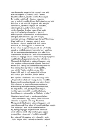 7
mert Temeszába megyek rézért ragyogó vasat adni.
Bárkám meg kint áll, várostól távol, a parton,
Rheithron-öbölben, az erdős-lombos Néion alján.
És vendégi barátoknak valljuk mi magunkat
még az apákról; csak kérdd meg, ha kivánod, az agg hőst,
Láertészt, akiről mondják, hogy már soha nem jön
városotokba, de messzi tanyáján tűri a sok bajt,
vén szolgálójával, elébe ki étket, italt rak,
mindig, hogyha a fáradtság megszállja a testét,
míg viruló szőlősligetében csúszva botorkál.
Most idejöttem, mert mondták: már itthon időzik
édesapád; de talán elzárja egy isten az útját;
mert nem halt meg a földön az isteni fényes Odüsszeusz,
él, de körülveszi őt valamerre a tágterü tenger
hullámvert szigeten; a vad férfiak őrzik erősen,
harciasak, kik az elvágyódót el nem eresztik.
S most neked én kijelentem a jósszót, mit kebelembe
vetnek az égilakók, s amiről hiszem is, hogy igaz lesz,
bár jós nem vagyok és madarakhoz nem sokat értek.
Nem marad ő már hosszan a hőnszeretett honi földtől
messze, de még úgy sem, ha kemény vas nyűge nyügözné:
majd kitalálja, hogyan jőjjön haza, hisz leleményes.
Most pedig áruld el nekem azt és szólj egyenes szót:
néki magának, Odüsszeusznak szép szál fia volnál?
Mert a fejed formája s a szép szemed annyira rávall,
hisz sűrűn jártunk egymáshoz az édesapáddal,
még mielőtt Trójába elindult, merre a többi
legderekabb argív is eredt a nagyöblü hajókon;
attól kezdve apád nem látott, én sem apádat.”
Erre a jóeszü Télemakhosz neki válaszul így szólt:
„Megmondom neked ezt, vendég, őszinte beszéddel.
Édesanyám őt mondja apámnak; nem tudom én azt:
hisz még senki se tudta, miképen esett születése.
Bár valamely boldog bajnoknak gyermeke volnék,
kit maga birtoka közt, palotáján ér az öregkor.
Ám ki a legnyomorultabb sorsú földi halandó,
én attól vagyok, azt mondják, ha föladtad e kérdést.”
Mondta az istennő ismét, a bagolyszemü Pallasz:
„Lásd, nem akarták, hogy törzsed jóhíre kivesszen,
isteneink, ha ilyennek szült meg Pénelopeia.
Most pedig áruld el nekem azt és szólj egyenes szót:
mért lakomáznak ilyen sokan itt? mire jó neked ez, mondd.
Tor, menyegző? Nem látszik társaslakomának.
Jaj, be nagyon gőggel-dölyffel látszik lakomázni
szerte a házban mind; felgyúlna haragja e roppant
sok csúfságra a józannak, ki körükbe vetődnék.”
Erre a jóeszü Télemakhosz neki válaszul így szólt:
„Halld, idegen, mivel ezt kérdezted s tudni kivánod:
 