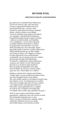 70
HETEDIK ÉNEK
ODÜSSZEUSZ BELÉP ALKINOOSZHOZ
Így esdett hát ott a sokattűrt fényes Odüsszeusz;
s két öszvér erejével a lány város fele tartott.
És hogy az apja jeleshírű házához elért már,
udvari ajtónál állt meg, s a fivérei vették
őt körül ott: mind isteni férfi; kifogva szekérből
állatait, vitték be a házba a tiszta ruhákat.
S ment be a hálójába; tüzet gyujtott neki ottbenn
vén szobalánya, Apeiréból-jött Eurümedúsza,
kit görbültfalu gályán hoztak el egykor amonnan
s Alkinoosz részéül emelték, mert fejedelme
volt ő mindjüknek, s rá mint istenre figyeltek;
ez dajkálta fehérkaru Nauszikaát is a házban.
Ez gyujtott tüzet és készített bent vacsorát is.
Ekkor kélt Odüszeusz város fele útnak; Athéné
nagy ködöt öntött rá, kedvelve szivében Odüsszeuszt:
dölyfös phaiákok közül egy, ha elébe vetődik,
szóval meg ne sebezze, ne is faggassa, ki légyen.
És mikor épp készült a kies városba hatolni,
szembekerült vele ott a bagolyszemü isten, Athéné,
mint korsójával haladó fiatal hajadonlány.
És elibé állt; s megkérdezte a fényes Odüsszeusz:
„Lányom, nem vinnél-e el innét Alkinoosznak
háza felé, ki az itt lakozó népek fejedelme?
Mert sok próbát állt idegenként értem idáig
távoleső földről, így hát nem is ismerek embert
egyet sem, kik e várost lakják, ezt a vidéket.”
Mondta az istennő ismét, a bagolyszemü Pallasz:
„Vándor apám, szivesen mutatom meg néked a házat,
mert jeles édesapám házával szinte határos.
Jőjj, csak csöndbe maradj; az utat pedig én mutatom meg.
Egy emberre se nézz, sose kérdj egyet se szavakkal:
mert ezek itt nemigen nagy kedvvel nézik a vándort,
s nem látják szeretőn, aki máshonnan kerül erre.
Messzefutó, suhanó gályákban bízva, a roppant
árt szelik át, hisz a Földrázó ezt részükül adta;
és a hajójuk, mint a madár vagy a gondolat, oly gyors.”
Szólt, és ment is előre azonnal Pallasz Athéné
nagysebesen; s Odüszeusz ment véle, követte az istent.
Őt a hatalmashírü hajósnép észre se vette,
bárha a városon át, köztük ment: csakhogy Athéné
szépfonatú, félelmetes úrnő azt nem akarta;
isteni ködbe takarta, mivel kedvelte szivében.
 