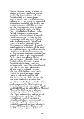 71
Elbámult Odüszeusz, kikötőket látva s arányos
gályákat, hősök piacát, meg a hosszu, hatalmas
és cölöpökkel támasztott falakat, csoda nézni.
És miután a király híres házához elértek,
kezdte az istennő, a bagolyszemü Pallasz Athéné:
„Vándor apám, ez a ház az, amelynek megmutatását
kérted; a Zeusz-táplálta királyokat ebbe leled meg,
itt lakják lakomájuk, eredj közibük, sose rettegj:
mert hisz a bátornak minden jobban sikerülhet,
bármibe fog, jőjjön bár más helyről e vidékre.
Bent a királynőhöz fordulj legelőször a házban:
Áréténák hívják őt a nevén, s ugyanonnan
származik ő is, ahonnét Alkinoosz fejedelmünk.
Nauszithooszt nemzette Poszeidáón legelőször
és ama leggyönyörűbb-alakú asszony, Periboia,
legkisebbik lánya a nagyszivü Eurümedónnak:
ez volt egykor a gőgös gígászok fejedelme.
Elveszitette gonosz népét, maga is vele pusztult;
lánya Poszeidónnal szerelembevegyült, fiat is szült,
nagyszivü Nauszithooszt, ki a phaiákok feje volt itt.
Nauszithoosz Rhéxénórt s Alkinooszt nemzette:
azt, fia sem volt még, lenyilazta ezüstnyilu Phoibosz,
még csak alig házast; egyetlen lánya maradt csak:
Árété, s ezt vette nagy Alkinoosz feleségül,
s úgy tisztelte, ahogy még senkit a földön a nők közt,
férjük alá rendelten akik házukra ügyelnek.
Őt mindenki szivéből íly nagy tisztelet éri,
kedves gyermekei s maga Alkinoosz becsülik mind,
és az egész nép: mint istenre tekintenek őrá,
üdvözlik fennen, ha a városnak veszi útját.
Mert nincs is híjával a jóakaró nemes észnek:
és még férfiut is megbékít, hogyha vitáznak.
Hogyha az ő szívében irántad jóakart kél,
újra remélheted azt, hogy látod a kedveseid még,
s nagytetejű házadba elérhetsz, otthoni földre.”
Így szólt és tovaszállt a bagolyszemü Pallasz Athéné,
meddő tengeren át, a kies Szkheriát odahagyta,
és Marathónba suhant meg a szélesutú nagy Athénba,
s szállt be Erekhtheusz dús házába. Eközben Odüsszeusz
Alkinoosz híres házához eredt; szive hosszan
hányódott, míg állt s nem lépett ércküszöbére.
Mert villant a sugár, valamint a napé vagy a holdé,
nagyszivü Alkinoosz meredektetejű palotáján.
Ércfala húzódott a küszöbtől erre meg arra
végig a ház-sarkig, lazuros szép bástyaszegéllyel;
és arany ajtók fogták közre erős palotáját;
ércküszöbön magasodtak az ajtószárnyak ezüstből,
és a szemöldökfájuk ezüst, karikájuk arany volt.
Kétoldalt szinarany meg ezüst ebek álltak előtte,
 