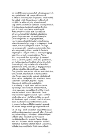 72
mit mind Héphaisztosz remekelt leleményes eszével,
hogy palotáját őrizzék a nagy Alkinoosznak;
és e kutyák soha meg nem öregszenek, élnek örökké.
Karszékek voltak falnak támasztva, küszöbtől
kétoldalt, be a ház mélyéig; könnyüszövésű
szép takarók díszlettek a székeken, asszonyi munkák.
Itt mulatoztak a phaiákok fejedelmei folyton,
ettek is és ittak, mert bőven volt eleségük.
Álltak aranyból készült ifjak a jóalapú sok
állványon, lobogó fáklyákat tartva kezükben,
éjszaka fényt árasztva a ház vendégseregére.
Ötven szolgáló nő él a magas palotában,
van, ki arany gabonát őrölget a kézimalommal,
más szövetet szövöget, vagy az orsót pörgeti, ülnek
sorban, mint a sudár nyárfán levelek sokasága,
s jó szorosan szőtt vásznaikon csöpögő olaj illan.
Mint ahogyan legjobban a phaiák férfiak értik
fürge hajóval a tengert szelni, az asszonyok éppúgy
legszebben szőnek: megajándékozta Athéné
őket a szép munkához ügyességgel, jeles ésszel.
Kívül az udvaron, ajtóhoz közel, áll a gyümölcsös,
négyholdas nagy kert, körülötte sövény tekerőzik.
Benne virágzó szép terebélyes fák növekednek,
gránátalmafa, körte, s az alma, a drágagyümölcsű;
s édestermésű fügefák, viruló nagy olajfák.
És a gyümölcs sose pusztul e fákon, nem szünik érni,
télen, nyáron, az esztendőn át: fú szakadatlan
ott a Zephír, s egy termést sarjaszt, másikat érlel.
Körte a körte körül puhul, érik, az alma az almán,
szőlőfürtre a szőlőfürt, füge nő a fügére.
Dústermésű szőlőskert is sarjad előtte,
és aszalóhely az egyik része, a síkterü tisztás,
nap szárítja; a másik részén épp szüretelnek,
s íme, taposnak a harmadikon; legelől a viráguk
most hullatták el, másutt feketülnek a fürtök.
Szép vetemény-ágyak húzódnak végül a kertben,
mindenfajta növény, örökös virulásba tenyésző.
Két forrás van: egyik szanaszét szóródik a kerten,
másik máshol ered s udvar küszöbének alatta
ér a magas házhoz, s ebből meregetnek a népek.
Alkinooszt a nagy istenek így megajándékozták.
Ott állt meg s ámult a sokattűrt fényes Odüsszeusz.
Majd miután mindent megszemlélt lelkes örömmel,
nagysebesen hágott a küszöbre s a házba belépett.
Ottbenn lelte a phaiákok fejeit s vezetőit:
épp áldoztak borral a jószemü Argoszölőnek,
mert neki áldoznak, mielőtt nyugovóra ledőlnek.
Termeiken ment át a sokattűrt bajnok Odüsszeusz,
ködtakaróban, amit köribé öntött nagy Athéné,
 