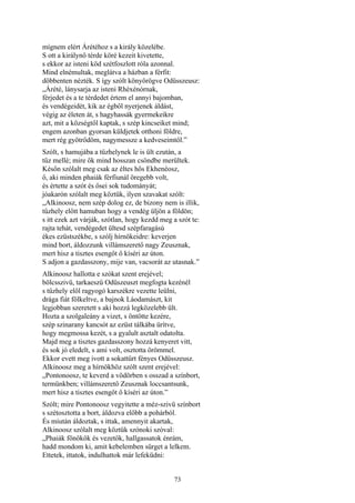 73
mígnem elért Árétéhoz s a király közelébe.
S ott a királynő térde köré kezeit kivetette,
s ekkor az isteni köd szétfoszlott róla azonnal.
Mind elnémultak, meglátva a házban a férfit:
döbbenten nézték. S így szólt könyörögve Odüsszeusz:
„Árété, lánysarja az isteni Rhéxénórnak,
férjedet és a te térdedet értem el annyi bajomban,
és vendégeidét, kik az égből nyerjenek áldást,
végig az életen át, s hagyhassák gyermekeikre
azt, mit a községtől kaptak, s szép kincseiket mind;
engem azonban gyorsan küldjetek otthoni földre,
mert rég gyötrődöm, nagymessze a kedveseimtől.”
Szólt, s hamujába a tűzhelynek le is ült ezután, a
tűz mellé; mire ők mind hosszan csöndbe merültek.
Későn szólalt meg csak az éltes hős Ekhenéosz,
ő, aki minden phaiák férfiunál öregebb volt,
és értette a szót és ősei sok tudományát;
jóakarón szólalt meg köztük, ilyen szavakat szólt:
„Alkinoosz, nem szép dolog ez, de bizony nem is illik,
tűzhely előtt hamuban hogy a vendég üljön a földön;
s itt ezek azt várják, szótlan, hogy kezdd meg a szót te:
rajta tehát, vendégedet ültesd szépfaragású
ékes ezüstszékbe, s szólj hírnökeidre: keverjen
mind bort, áldozzunk villámszerető nagy Zeusznak,
mert hisz a tisztes esengőt ő kíséri az úton.
S adjon a gazdasszony, mije van, vacsorát az utasnak.”
Alkinoosz hallotta e szókat szent erejével;
bölcsszivü, tarkaeszű Odüszeuszt megfogta kezénél
s tűzhely elől ragyogó karszékre vezette leülni,
drága fiát fölkeltve, a bajnok Láodamászt, kit
legjobban szeretett s aki hozzá legközelebb ült.
Hozta a szolgaleány a vizet, s öntötte kezére,
szép szinarany kancsót az ezüst tálkába ürítve,
hogy megmossa kezét, s a gyalult asztalt odatolta.
Majd meg a tisztes gazdasszony hozzá kenyeret vitt,
és sok jó eledelt, s ami volt, osztotta örömmel.
Ekkor evett meg ivott a sokattűrt fényes Odüsszeusz.
Alkinoosz meg a hírnökhöz szólt szent erejével:
„Pontonoosz, te keverd a vödörben s osszad a színbort,
termünkben; villámszerető Zeusznak loccsantsunk,
mert hisz a tisztes esengőt ő kíséri az úton.”
Szólt; mire Pontonoosz vegyitette a méz-szivü színbort
s szétosztotta a bort, áldozva előbb a pohárból.
És miután áldoztak, s ittak, amennyit akartak,
Alkinoosz szólalt meg köztük szónoki szóval:
„Phaiák főnökök és vezetők, hallgassatok énrám,
hadd mondom ki, amit kebelemben sürget a lelkem.
Ettetek, ittatok, indulhattok már lefeküdni:
 