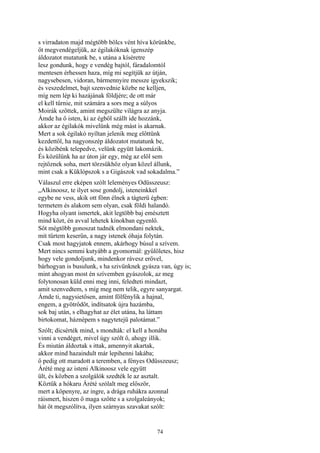 74
s virradaton majd mégtöbb bölcs vént híva körünkbe,
őt megvendégeljük, az égilakóknak igenszép
áldozatot mutatunk be, s utána a kíséretre
lesz gondunk, hogy e vendég bajtól, fáradalomtól
mentesen érhessen haza, míg mi segítjük az útján,
nagysebesen, vidoran, bármennyire messze igyekszik;
és veszedelmet, bajt szenvednie közbe ne kelljen,
míg nem lép ki hazájának földjére; de ott már
el kell tűrnie, mit számára a sors meg a súlyos
Moirák szőttek, amint megszülte világra az anyja.
Ámde ha ő isten, ki az égből szállt ide hozzánk,
akkor az égilakók mivelünk még mást is akarnak.
Mert a sok égilakó nyíltan jelenik meg előttünk
kezdettől, ha nagyonszép áldozatot mutatunk be,
és közibénk telepedve, velünk együtt lakomázik.
És közülünk ha az úton jár egy, még az elől sem
rejtőznek soha, mert törzsükhöz olyan közel állunk,
mint csak a Küklópszok s a Gigászok vad sokadalma.”
Válaszul erre eképen szólt leleményes Odüsszeusz:
„Alkinoosz, te ilyet sose gondolj, isteneinkkel
egybe ne vess, akik ott fönn élnek a tágterü égben:
termetem és alakom sem olyan, csak földi halandó.
Hogyha olyant ismertek, akit legtöbb baj emésztett
mind közt, én avval lehetek kínokban egyenlő.
Sőt mégtöbb gonoszat tudnék elmondani nektek,
mit tűrtem keserűn, a nagy istenek óhaja folytán.
Csak most hagyjatok ennem, akárhogy búsul a szívem.
Mert nincs semmi kutyább a gyomornál: gyűlöletes, hisz
hogy vele gondoljunk, mindenkor rávesz erővel,
bárhogyan is busulunk, s ha szivünknek gyásza van, úgy is;
mint ahogyan most én szívemben gyászolok, az meg
folytonosan küld enni meg inni, feledteti mindazt,
amit szenvedtem, s míg meg nem telik, egyre sanyargat.
Ámde ti, nagysietősen, amint fölfénylik a hajnal,
engem, a gyötrődőt, indítsatok újra hazámba,
sok baj után, s elhagyhat az élet utána, ha láttam
birtokomat, háznépem s nagytetejű palotámat.”
Szólt; dícsérték mind, s mondták: el kell a honába
vinni a vendéget, mivel úgy szólt ő, ahogy illik.
És miután áldoztak s ittak, amennyit akartak,
akkor mind hazaindult már lepihenni lakába;
ő pedig ott maradott a teremben, a fényes Odüsszeusz;
Árété meg az isteni Alkinoosz vele együtt
ült, és közben a szolgálók szedték le az asztalt.
Köztük a hókaru Árété szólalt meg először,
mert a köpenyre, az ingre, a drága ruhákra azonnal
ráismert, hiszen ő maga szőtte s a szolgaleányok;
hát őt megszólítva, ilyen szárnyas szavakat szólt:
 