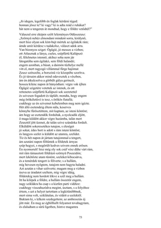 75
„Jó idegen, legelőbb én foglak kérdeni téged:
honnan jössz te? ki vagy? ki is adta reád e ruhákat?
hát nem a tengeren át mondtad, hogy e földre vetődtél?”
Válaszul erre eképen szólt leleményes Odüsszeusz:
„Szörnyü nehéz elmondani mindent sorra, királynő,
mert hisz olyan sok kínt-bajt mértek az égilakók rám;
ámde amit kérdesz s tudakolsz, választ adok arra.
Van bizonyos sziget: Ógügié, jó messze a vízben;
ott Atlasznak a lánya, cseles, szépfürtü Kalüpszó
él, félelmetes istennő, akihez soha nem jár
látogatóba sem égilakó, sem földi halandó;
engem azonban, a búsat, a daimón tűzhelye mellé
vitt el, mert ragyogó villámmal fürge hajómat
Zeusz szétszelte, a borszinü víz közepébe szorítva.
És jó társaim akkor mind odavesztek a vészben,
ám én átkulcsolva a görbült gálya gerincét,
hosszu kilenc napon át hányódtam: végre vak éjben
Ógügié szigetére vetettek az istenek, és ott
rettenetes szépfürtü Kalüpszó sok szeretettel
és szivesen fogadott és táplált; mondta, hogy engem
még örökéletüvé is tesz, s örökös fiatallá;
csakhogy az én szivemet kebelemben meg nem igézte.
Hét álló esztendeig éltem nála, keserves
könnybe fürösztöttem, mit kaptam, az isteni köntöst;
ám hogy az esztendők fordultak, a nyolcadik eljött,
ő maga küldött akkor végre hazámba, talán mert
Zeusztól jött üzenet, de talán szive szándoka fordult.
ElküIdött sokeresztékes tutajon, s eleséget
jó sokat, édes bort is adott s rám isteni köntöst;
és langyos szelet is küldött az utamra, szelídet.
Tíz és hét napon át jártam tutajommal a tengert,
ám azutáni napon föltűntek a földetek árnyas
szép hegyei, s megörült kedves szivem ennek erősen.
Én nyomorult! hisz még oly sok csúf vész dühe várt rám,
mit rám támasztott földrázó szörnyü Poszeidón;
mert lekötözte utam tüstént, szeleket kibocsátva,
és a temérdek tengert is fölverte; s a hullám,
míg hevesen nyögtem, tutajom nem hagyta haladni.
Azt azután a vihar szétverte; magam meg a vízben
úszva az áradatot szeltem, míg végre idáig,
földetekig nem hordott lökve a szél meg a hullám.
Itt ha kilépek a földre, a hullám összetör engem,
nagy sziklákra ha csap s a kietlen parti vidékre:
csakhogy visszahuzódva megint, úsztam, s a folyóhoz
értem, s azt a helyet tartottam a legkitünőbbnek,
mert sima volt, sziklátalan, és védett a szelektől.
Buktam ki, s lelkem szedegettem; az ambrosziás éj
jött már. Én meg az égbőlhullt folyamot tovahagytam,
és elaludtam a sűrü ligetben, hintve magamra
 