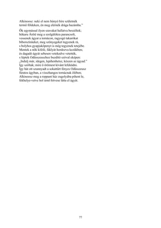 77
Alkinoosz: neki el nem húnyó híre születnék
termő földeken, én meg elérnék drága hazámba.”
Ők egymással ilyen szavakat hallatva beszéltek;
hókaru Árété meg a szolgálókra parancsolt,
vessenek ágyat a tornácon, ragyogó takarókat
bíborszínüeket, meg szőnyegeket tegyenek rá,
s bolyhos gyapjuköpenyt is még tegyenek tetejébe.
Mentek a nők kifelé, fáklyát hordozva kezükben;
és dagadó ágyát sebesen vetekedve vetették,
s léptek Odüsszeuszhoz buzdító szóval eképen:
„Indulj már, idegen, lepihenhetsz, készen az ágyad.”
Így szóltak; mire ő örömest kívánt lefeküdni.
Így hát ott szunnyadt a sokattűrt fényes Odüsszeusz
fúratos ágyban, a visszhangos tornácnak ölében;
Alkinoosz meg a roppant ház zugolyába pihent le,
fekhelye-vetve hol úrnő hitvese látta el ágyát.
 