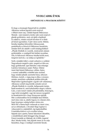 78
NYOLCADIK ÉNEK
ODÜSSZEUSZ A PHAIÁKOK KÖZÖTT
És hogy a rózsásujjú Hajnal kélt ki a ködből,
Alkinoosz serkent ágyáról szent erejével,
s fölkelt isteni sarj, várdúló bajnok Odüsszeusz.
Mentek - utat mutatott a király neki szent erejével -
phaiák gyűléstérre, mely ott épült a hajóknál.
És odaérve, simára csiszolt köveken le is ültek
jól közel egymáshoz. S járt város-szerte Athéné,
hírnöke képében bölcslelkű Alkinoosznak,
gondolkodva a hősszívű Odüszeusz hazatértén,
minden férfi elé odaállt s szólt mindegyikükkel:
„Phaiák főnökök és vezetők, mind jertek utánam
gyűlésünkbe, a vendégről hírt hallani nyomban,
róla, ki bölcseszü Alkinoosz házába került most,
tengeren űzetvén, s az alakja az égilakóké.”
Szólt, mindjük lelkét s erejét serkentve e szókkal.
Nagysebesen megtelt a piac, megtelt az ülés-sor,
hogy gyülekeztek; igen bámulta a nép sokasága
Láertész leleményes sarját. Pallasz Athéné
isteni bájt hintett Odüszeusz vállára, fejére,
s szemre sudárabbá s teltebbé tette azonnal,
hogy minden phaiák szeretettel lássa, lehessen
félelmes, tisztelt, s végig meg is állja a versenyt,
mindet, amelyben a phaiákok próbára kihívják.
Majd mikor egybesereglett s együtt volt valamennyi,
Alkinoosz szólalt meg köztük szónoki szóval:
„Phaiák főnökök és vezetők, hallgassatok énrám,
hadd mondom ki, amit kebelemben sürget a lelkem.
Lám, e nem-ismert vándor jött palotánkba, bolyongva,
vagy kelet országából, vagy tán messze nyugatról:
és hazakísérést kér s hogy bizonyosra igérjük.
Hát a szokásunkhoz híven küldjük haza bárkán;
mert nincs más se, akárki legyen, ki a házam eléri,
hogy keseregve sokáig kelljen várnia erre.
Most föl! a barna hajót vontassuk az isteni vízre,
azt az előlsuhanót, s ötvenkét fürge legényt is
válasszunk ki a népünkből, rég legderekabbat.
S tartóikba kötözve a jó evezőket erősen,
lépjetek újra a partra, hamar lakomázni lakunkba,
s mindőtöknek adok bőséggel elég eleséget.
Ennyit mondok az ifjaknak; de ti többi, jogarral
ékes, büszke király, már jőjjetek innen az én szép
házamhoz, hogy a vendéget szeretettel lássuk;
 