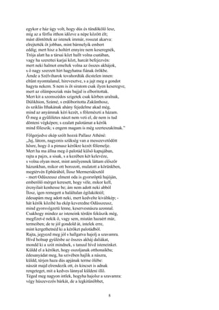 8
egykor e ház úgy volt, hogy dús és tündökölő lesz,
míg az a férfiu itthon időzve a népe között élt;
mást döntöttek az istenek immár, rosszat akarva:
elrejtették őt jobban, mint bármelyik embert
eddig; mert hisz a holtért ennyire nem keseregnék,
Trója alatt ha a társai közt hullt volna csatában,
vagy ha szerettei karjai közt, harcát befejezvén:
mert neki halmot emeltek volna az összes akhájok,
s ő nagy szerzett hírt hagyhatna fiának örökbe.
Ámde a Szélviharok tovahordták dicstelen innen:
eltűnt nyomtalanul, hirevesztve, s a jajt meg a gondot
hagyta nekem. S nem is őt siratom csak ilyen keseregve,
mert az olümposziak más bajjal is elboritottak.
Mert kit a szomszédos szigetek csak körben uralnak,
Dúlikhion, Számé, s erdőboritotta Zakünthosz,
és sziklás Ithakának ahány fejedelme akad még,
mind az anyámnak kéri kezét, s fölemészti a házam.
Ő meg a gyűlöletes nászt nem veti el, de nem is tud
dönteni végképen; s ezalatt palotámat a kérők
mind föleszik; s engem magam is még szerteszakítnak.”
Fölgerjedve ekép szólt hozzá Pallasz Athéné:
„Jaj, látom, nagyonis szükség van a messzevetődött
hősre, hogy ő a pimasz kérőkre kezét fölemelje.
Mert ha ma állna meg ő palotád külső kapujában,
rajta a pajzs, a sisak, s a kezében két kelevéze,
s volna olyan most, mint amilyennek láttam először
házunkban, mikor ott borozott, mulatott a körünkben,
megtérvén Ephürából, Ílosz Mermeridésztől
- mert Odüszeusz elment oda is gyorsröptü hajóján,
emberölő mérget keresett, hogy véle, mikor kell,
ércnyilait kenhesse be; ám nem adott neki abból
Ílosz, igen remegett a haláltalan égilakóktól;
édesapám meg adott neki, mert kedvelte kiváltkép; -
hát kérők közibé ha ekép keveredne Odüsszeusz,
mind gyorsvégzetü lenne, keservesnászu azonnal.
Csakhogy mindez az isteneink térdén feküszik még,
megfizet-é nekik ő, vagy sem, miután hazaért már,
termeiben; de te jól gondold át, intelek erre,
mint kergethetnéd ki a kérőket palotádból.
Rajta, jegyezd meg jól s hallgatva hajolj a szavamra.
Hívd holnap gyűlésbe az összes akháj daliákat,
mondd ki a szót mindnek, s tanuul hívd isteneinket.
Küldd el a kérőket, hogy oszoljanak otthonaikba;
édesanyádat meg, ha szivében hajlik a nászra,
küldd, térjen haza dús apjának terme ölébe:
nászát majd elrendezik ott, és kincset is adnak
rengeteget, mit a kedves lánnyal küldeni illő.
Téged meg nagyon intlek, hogyha hajolsz a szavamra:
végy húszevezős bárkát, de a legkitünőbbet,
 