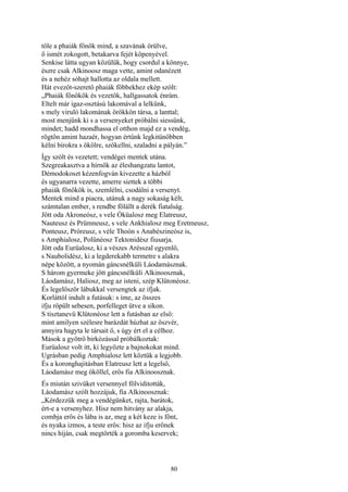 80
tőle a phaiák főnök mind, a szavának örülve,
ő ismét zokogott, betakarva fejét köpenyével.
Senkise látta ugyan közülük, hogy csordul a könnye,
észre csak Alkinoosz maga vette, amint odanézett
és a nehéz sóhajt hallotta az oldala mellett.
Hát evezőt-szerető phaiák főbbekhez ekép szólt:
„Phaiák főnökök és vezetők, hallgassatok énrám.
Eltelt már igaz-osztású lakomával a lelkünk,
s mely viruló lakomának örökkön társa, a lanttal;
most menjünk ki s a versenyeket próbálni siessünk,
mindet; hadd mondhassa el otthon majd ez a vendég,
rögtön amint hazaér, hogyan értünk legkitünőbben
kélni birokra s ökölre, szökellni, szaladni a pályán.”
Így szólt és vezetett; vendégei mentek utána.
Szegreakasztva a hírnök az éleshangzatu lantot,
Démodokoszt kézenfogván kivezette a házból
és ugyanarra vezette, amerre siettek a többi
phaiák főnökök is, szemlélni, csodálni a versenyt.
Mentek mind a piacra, utánuk a nagy sokaság kélt,
számtalan ember, s rendbe fölállt a derék fiatalság.
Jött oda Akroneósz, s vele Óküalosz meg Elatreusz,
Nauteusz és Prümneusz, s vele Ankhialosz meg Eretmeusz,
Ponteusz, Próreusz, s véle Thoón s Anabészineósz is,
s Amphialosz, Polünéosz Tektonidész fiusarja.
Jött oda Eurüalosz, ki a vészes Arésszal egyenlő,
s Naubolidész, ki a legderekabb termetre s alakra
népe között, a nyomán gáncsnélküli Láodamásznak.
S három gyermeke jött gáncsnélküli Alkinoosznak,
Láodamász, Haliosz, meg az isteni, szép Klütonéosz.
És legelőször lábukkal versengtek az ifjak.
Korláttól indult a futásuk: s íme, az összes
ifju röpült sebesen, porfelleget ütve a síkon.
S tisztanevű Klütonéosz lett a futásban az első:
mint amilyen szélesre barázdát húzhat az öszvér,
annyira hagyta le társait ő, s úgy ért el a célhoz.
Mások a gyötrő birkózással próbálkoztak:
Eurüalosz volt itt, ki legyőzte a bajnokokat mind.
Ugrásban pedig Amphialosz lett köztük a legjobb.
És a koronghajitásban Elatreusz lett a legelső,
Láodamász meg ököllel, erős fia Alkinoosznak.
És miután szivüket versennyel fölviditották,
Láodamász szólt hozzájuk, fia Alkinoosznak:
„Kérdezzük meg a vendégünket, rajta, barátok,
ért-e a versenyhez. Hisz nem hitvány az alakja,
combja erős és lába is az, meg a két keze is fönt,
és nyaka izmos, a teste erős: hisz az ifju erőnek
nincs híján, csak megtörték a goromba keservek;
 