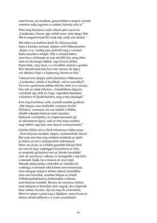 81
mert bizony azt mondom, gonoszabban a tengeri vésznél
semmise tudja legyűrni az embert, bármily erős is.”
Néki meg Eurüalosz szólt választ adva szavával:
„Láodamász, bizony úgy szóltál most, mint ahogy illik.
Hát te magad hívjad föl, eredj oda, szólj vele tüstént.”
Hát mikor ezt hallotta derék fia Alkinoosznak,
ment a középre azonnal, eképen szólt Odüszeuszhoz:
„Rajta, te is, vendég atya, kíséreld meg a versenyt,
hátha tanultad a módját. Illik is értened ehhez:
mert hisz a férfiunak mi sem ad több hírt, amig élhet,
mint mi dicsőséget lábbal, vagy kézzel elérhet.
Rajta tehát, végy részt, s a szivedből szórd ki a gondot.
Hisz hazatérésed nem lesz már messze, de úgyis
vár odalent a hajó s a legénység, készen az útra.”
Válaszul erre eképen szólt leleményes Odüsszeusz:
„Láodamász, minek is buzdíttok, szúrva szavakkal?
Szívem a gond most jobban tölti be, mint ez a verseny,
hisz már jó sokat eltűrtem, s küszködtem elégszer,
s köztetek úgy ülök én, hogy vágyódom hazajutni,
s kérlelem itt fejedelmeteket, meg a nép sokaságát.”
Erre meg Eurüalosz szólt, szemtől-szembe gyalázta:
„Hát idegen, sose mérhetlek versenyre kiváló
férfiuhoz, versenyre, mi van sokféle a földön,
inkább sokpadu bárkával siető utazóhoz,
bárkások vezetőjéhez, ki csupán haszonért jár,
és rakományra ügyel, csak az árút tartja eszében,
meg rablott vagyonát; nem látszol versenyezőnek.”
Görbén fölfele nézve felelt leleményes Odüsszeusz:
„Nem helyeset mondtál, idegen, nyomorultnak látszol.
Hát csak nem kap meg mindent mindenki az égtől,
jó alakot, jó észt s jelesenszólás tudományát.
Mert van olyan, ki a földön gyarlóbb külsejü férfi,
ám szavait nagy szépséggel koszorúzza az isten,
és mindenki gyönyörrel néz rá, büszke beszéddel
szól, de szerényen s édesen, és kimagaslik a nép közt,
s istennek látják, ha a városon át veszi útját.
Másnak alakja pedig vetekedhet az istenekével,
csakhogy a szózatait soha kellem nem koszorúzza,
mint ahogyan neked is kitünő alakod, kitünőbbet
isten sem készíthet, azonban bárgyu az elméd.
Fölháborgattad kedves kebelemben a lelkem,
nem helyeset mondtál. Bizony én versenyre erőtlen,
mint ahogyan te beszéled, nem vagyok, ám a legelsők
közt voltam, hiszem, ifju erő míg élt a karomban.
Most úr rajtam a gond meg a fájdalom: annyi keservet
tűrtem, hősök háboruit s a vizek veszedelmét.
 