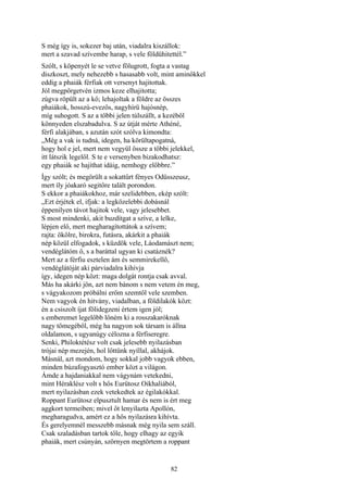 82
S még így is, sokezer baj után, viadalra kiszállok:
mert a szavad szívembe harap, s vele földühitettél.”
Szólt, s köpenyét le se vetve fölugrott, fogta a vastag
diszkoszt, mely nehezebb s hasasabb volt, mint aminőkkel
eddig a phaiák férfiak ott versenyt hajitottak.
Jól megpörgetvén izmos keze elhajitotta;
zúgva röpült az a kő; lehajoltak a földre az összes
phaiákok, hosszú-evezős, nagyhírü hajósnép,
míg suhogott. S az a többi jelen túlszállt, a kezéből
könnyeden elszabadulva. S az útját mérte Athéné,
férfi alakjában, s azután szót szólva kimondta:
„Még a vak is tudná, idegen, ha körültapogatná,
hogy hol e jel, mert nem vegyül össze a többi jelekkel,
itt látszik legelől. S te e versenyben bizakodhatsz:
egy phaiák se hajíthat idáig, nemhogy előbbre.”
Így szólt; és megörült a sokattűrt fényes Odüsszeusz,
mert íly jóakaró segitőre talált porondon.
S ekkor a phaiákokhoz, már szelidebben, ekép szólt:
„Ezt érjétek el, ifjak: a legközelebbi dobásnál
éppenilyen távot hajitok vele, vagy jelesebbet.
S most mindenki, akit buzdítgat a szíve, a lelke,
lépjen elő, mert megharagítottátok a szívem;
rajta: ökölre, birokra, futásra, akárkit a phaiák
nép közül elfogadok, s küzdök vele, Láodamászt nem;
vendéglátóm ő, s a baráttal ugyan ki csatáznék?
Mert az a férfiu esztelen ám és semmirekellő,
vendéglátóját aki párviadalra kihívja
így, idegen nép közt: maga dolgát rontja csak avval.
Más ha akárki jön, azt nem bánom s nem vetem én meg,
s vágyakozom próbálni erőm szemtől vele szemben.
Nem vagyok én hitvány, viadalban, a földilakók közt:
én a csiszolt íjat fölidegzeni értem igen jól;
s emberemet legelőbb lőném ki a rosszakaróknak
nagy tömegéből, még ha nagyon sok társam is állna
oldalamon, s ugyanúgy célozna a férfiseregre.
Senki, Philoktétész volt csak jelesebb nyilazásban
trójai nép mezején, hol lőttünk nyíllal, akhájok.
Másnál, azt mondom, hogy sokkal jobb vagyok ebben,
minden búzafogyasztó ember közt a világon.
Ámde a hajdaniakkal nem vágynám vetekedni,
mint Héraklész volt s hős Eurütosz Oikhaliából,
mert nyilazásban ezek vetekedtek az égilakókkal.
Roppant Eurütosz elpusztult hamar és nem is ért meg
aggkort termeiben; mivel őt lenyilazta Apollón,
megharagudva, amért ez a hős nyilazásra kihívta.
És gerelyemnél messzebb másnak még nyila sem száll.
Csak szaladásban tartok tőle, hogy elhagy az egyik
phaiák, mert csúnyán, szörnyen megtörtem a roppant
 