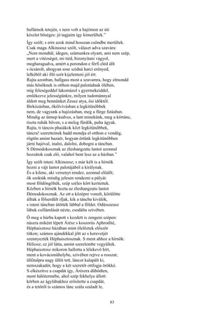 83
hullámok tetején, s nem volt a hajómon az úti
készlet bőséges: jó tagjaim így kimerültek.”
Így szólt; s erre azok mind hosszan csöndbe merültek.
Csak maga Alkinoosz szólt, választ adva szavára:
„Nem mondtál, idegen, számunkra olyant, ami nem szép,
mert a vitézséget, mi tiéd, bizonyítani vágyol,
megharagudva, amért a porondon e férfi eléd állt
s ócsárolt, ahogyan sose szídná harci erényed,
lelkéből aki illő szót kijelenteni jól ért.
Rajta azonban, hallgass most a szavamra, hogy elmondd
más hősöknek is otthon majd palotádnak ölében,
míg feleségeddel lakomázol s gyermekeiddel,
emlékezve jelességünkre, milyen tudománnyal
áldott meg bennünket Zeusz atya, ősi időktől.
Birkózásban, ökölvívásban a legkitünőbbek
nem, de vagyunk a hajózásban, meg a fürge futásban.
Mindig az ünnep kedves, a lant minekünk, meg a körtánc,
tiszta ruhák bőven, s a meleg fürdők, puha ágyak.
Rajta, ti táncos phaiákok közt legkitünőbbek,
táncra! szeretteinek hadd mondja el otthon e vendég,
rögtön amint hazaér, hogyan értünk legkitünőbben
járni hajóval, inalni, dalolni, dobogni a táncban.
S Démodokosznak az éleshangzatu lantot azonnal
hozzátok csak elő, valahol bent lesz az a házban.”
Így szólt isteni Alkinoosz; s már kélt is a hírnök
hozni a vájt lantot palotájából a királynak.
És a kilenc, aki versenyt rendez, azonnal előállt;
ők szokták mindig jelesen rendezni a pályát:
most földöngölték, szép széles kört keritettek.
Közben a hírnök hozta az éleshangzatu lantot
Démodokosznak. Az ott a középre vonult, körülötte
álltak a fölserdült ifjak, kik a táncba kiválók,
s isteni táncban ütötték lábbal a földet. Odüsszeusz
lábuk csillámlását nézte, csodálta szivében.
Ő meg a húrba kapott s kezdett is zengeni szépen:
nászra miként lépett Árész s koszorús Aphrodíté,
Héphaisztosz házában mint ölelőztek először
titkon; számos ajándékkal jött az s kerevetjét
szennyezték Héphaisztosznak. S ment ahhoz a hírnök:
Héliosz; ez jól látta, amint szerelembe vegyültek.
Héphaisztosz mikoron hallotta a lélekevő hírt,
ment a kovácsműhelybe, szivében rejtve a rosszat;
üllőtalpra nagy üllőt tett, láncot kalapált ki,
nemszakadót, hogy a két szeretőt ottfogja örökké.
S elkészítve a csapdát így, Árészra dühödten,
ment hálótermébe, ahol szép fekhelye állott:
körben az ágylábakhoz erősítette a csapdát,
és a tetőről is számos lánc szála szaladt le,
 