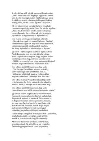 85
S volt, aki így szólt köztük a szomszédjára tekintve:
„Jóra a rossz sose visz: megfogja a gyorsat a lomha,
lám, most is megfogta Arészt Héphaisztosz, a lassú,
őt, aki leggyorsabb valamennyi olümposzi úr közt,
ez meg sánta, de érti a cselt: úgy kell a bujáknak.”
Ők egymáshoz ilyen szavakat hallatva beszéltek;
Hermészhez pedig így szólt Zeusz fia, büszke Apollón:
„Zeusz fia, Hermeiász, hiradó, javak osztogatója,
volna-e kedved e durva bilincsek közt beszorulva
együtt hálni az ágyban aranyló Aphroditéval?”
Erre eképen szólt Argosz megölője, a hírnök:
„Bárcsak ekép esnék ez, messzelövő nagy Apollón!
Bár háromszor ilyen sok nagy lánc fonna be minket,
s istenek és istennők mind néznétek e dolgot,
ám arany Aphroditéval hálnék mégis az ágyban.”
Így szólt, s kélt kacagás a haláltalan égilakók közt.
Ámde Poszeidón nem nevetett, kérlelte a híres-
művű Héphaisztoszt sürgetve, hogy oldja föl Árészt.
És őt megszólítva ekép, szárnyas szavakat szólt:
„Oldd fel; s én megigérem, hogy, valamint te kivánod,
mindent megfizet illendőn a haláltalanok közt.”
Erre a híres sántító Héphaisztosz ekép szólt:
„Föld övezője Poszeidáón, már erre ne is kérj:
kézbe kezességet nem-jóért tartani nem jó.
Hát hogyan is kötnélek téged az égilakók közt,
hogyha Arész elinal, s váltságot nem fizet érte?”
Erre a föld övezője Poszeidón válaszul így szólt:
„Héphaisztosz, ha Arész váltságfizetést kikerülve
elszökik innen, a bírságot neked én fizetem meg.”
Erre a híres sántító Héphaisztosz ekép szólt:
„Nem lehet és nem is illik nemmel szólnom a szódra.”
Így szólott az erős Héphaisztosz, eloldta bilincsét.
És amazok miután a kemény láncból szabadultak,
fölpattantak azonnal: Arész thrák földre rohant el,
és Küproszba suhant a mosolyszerető Aphrodíté,
hol már várta Paphoszban berke s az illatos oltár.
S ott Khariszok fürdették, kenték drága olajjal,
mely dúsan díszít nemenyésző isteni népet,
s ráadták gyönyörűszép öltönyeit, csoda látni.
Hát ezt zengte a nagyhirü dalnok; s közben Odüsszeusz,
míg hallgatta, örült a szivében, s véle a többi
phaiák is, hosszú-evezős, nagyhírü hajósnép.
Alkinoosz Haliosznak szólt és Láodamásznak,
hogy táncoljanak ők, kikkel ki se tud vetekedni.
És miután gyönyörű labdát vettek tenyerükbe,
 