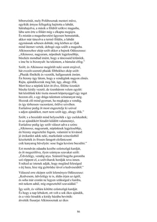 86
bíborszínűt, mely Polübosznak mesteri műve,
egyikük árnyas fellegekig hajitotta a labdát,
hátrahajolva, a másik a földről szökve magasba,
lába sem érte a földet még s elkapta megújra.
És miután a magasbavetést ügyesen bemutatták,
akkor már táncolva a termő földön, a labdát
egymásnak sebesen dobták; míg körben az ifjak
mind ütemet vertek; dobogó zaja szállt a magasba.
Alkinooszhoz ekép szólt ekkor a bajnok Odüsszeusz:
„Alkinoosz, nagyuram, népednek legjelesebbje,
büszkén mondtad imént, hogy a táncosaid kitünőek,
s íme be is bizonyult: ha tekintem, a bámulat elfog.”
Szólt; és Alkinoosz megörült neki szent erejével,
hát evezőt-szerető phaiák főbbekhez ekép szólt:
„Phaiák főnökök és vezetők, hallgassatok énrám.
Én bizony úgy látom, hogy a vendégünk nagyon elmés.
Rajta, ajándékozzuk meg hát, úgy, ahogy illik.
Mert hisz a népünk közt itt élve, fölötte tizenkét
büszke király vezető, de tizenhárom velem együtt:
hát közülünk kiki tiszta mosott köpenyeggel egy inget
hozzon elő, s egy drága talentum színaranyat még.
Hozzuk elő mind gyorsan, ha megkapja a vendég,
és így térhessen vacsorázni, örülve szivében.
Eurüalosz pedig őt most engesztelje ki szóval
s adjon ajándékot, mert nem szólt úgy, ahogy illik.”
Szólt; s a beszédét mind helyeselték s így cselekedtek;
és az ajándékért hiradót küldött valamennyi,
Eurüalosz pedig így szólt választ adva a szóra:
„Alkinoosz, nagyurunk, népünknek legjelesebbje,
én bizony engesztelni fogom, valamint te kivánod:
jó érckardot adok neki, markolatát szinezüstből
készítették és frissen faragott elefántcsont
csík kanyarog hüvelyén: sose fogja kevésre becsülni.”
Ezt mondván odaadta kezébe ezüstszögü kardját,
és őt megszólítva, ilyen szárnyas szavakat szólt:
„Üdvözlégy, vendég atya. Számról hogyha goromba
szó röppent el, a szélviharok hordják tova innen.
S néked az istenek adják, hogy meglásd feleséged
s érj haza, hisz rég gyötrődsz távol a kedveseidtől.”
Válaszul erre eképen szólt leleményes Odüsszeusz:
„Kedvesem, üdvözlégy te is, áldás érjen az égtől,
és soha már ezután ne legyen szükséged e kardra,
mit nekem adtál, míg engeszteltél szavaiddal.”
Így szólt, és vállára kötötte ezüstszögü kardját.
És hogy a nap lebukott, ott volt a sok ékes ajándék,
és a vitéz hiradók a király házába bevitték:
átvették fiusarjai Alkinoosznak az ékes
 