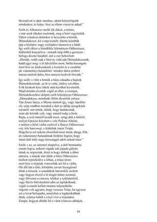 88
Hozzád ott is akár istenhez, aként könyörögnék
mindenkor, te leány: hisz az éltem vissza te adtad.”
Szólt és Alkinoosz mellé ült ekkor, a trónra;
s már azok étkeket osztottak, meg a bort vegyitették.
Ekkor a kedves dalnokot is bevezette a hírnök,
Démodokoszt, kit a nép tisztelt: ültette közébük
épp a középre; nagy oszlophoz támasztva a hátát.
Így szólt ekkor a hírnökhöz leleményes Odüsszeusz,
háthúsból kanyarítva - maradt még több a gerincen -
hófogu disznó húsából, mit a zsír beborított:
„Hírnök, vedd csak e húst és vidd oda Démodokosznak,
hadd egye meg: s őt üdvözlöm most, bárha busongok:
mert hisz az énekeseknek a tisztelet és a csodálat
jár valamennyi halandótól: minden dalos embert
múzsa tanított dalra, hisz annyira kedveli törzsük.”
Így szólt; s vitte a hírnök a húst, odaadta a bajnok
Démodokosznak: az át is vette, örülve szivében.
S ők kirakott kész étkek után kezüket kivetették.
Majd miután elverték végül az éhet, a szomjat,
Démodokoszhoz eképen szólt leleményes Odüsszeusz:
„Démodokosz, mindenki fölött dícsérlek erősen.
Tán Zeusz lánya, a Múzsa tanított így, vagy Apollón:
oly szép rendben mondod a dalt az akháj seregeknek
sorsáról: mit tettek, tűrtek, hogy hadakoztak,
mint aki köztük volt, vagy mástól tudja a hírét.
Rajta, a szót másról kezdd most: zengj dalt a falóról,
melyet Epeiosz készített s vele Pallasz Athéné,
s melyet a felső várba cselével a fényes Odüsszeusz
vitt, tele harcossal, s feldúlták isteni Tróját.
Hogyha te ezt nekem elsorolod most mind, ahogy illik,
én valamennyi halandónak hirdetni fogom, hogy
isteni dalt míly nagy készséggel adott neked isten.”
Szólt; s az, az istennel megtelve, a dalt bemutatta:
onnan fogva, miként vágtak sok jópadu gályán
útnak az argosziak, tüzet is hogy dobtak a tábor
sátraira, s mások már ültek a híres Odüsszeusz
mellett rejtőzködve a lóban, a trójai téren:
mert hisz a trójaiak vonszolták azt fel a várba.
Ott állt hát a faló, körülötte zavart fecsegéssel
ültek a trószok: a szándékuk háromfele oszlott:
vagy hegyes érccel a ló üregét átütni azonnal,
vagy fölvonni a csúcsra, lelökni a sziklatetőről,
vagy bűvös bálványként adni az égilakóknak;
végül is ennek kellett mennie teljesedésbe:
végzete volt ugyanis, hogy vesszen Trója, ha egyszer
ezt a lovat befogadta, amelyben a legderekabbak
ültek, csúnya halált s vészt víve a trójaiakra.
Zengte, hogyan dúlták fel a várat a harcos akhájok,
 
