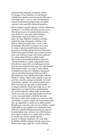 89
leshelyük öblét elhagyták, kizudultak a lóból.
És elzengte, ki hol rombolta a vár meredélyét,
s Déiphobosz házához mint tört bajnok Odüsszeusz,
mint maga Árész, s véle az isteni hős Meneláosz.
Legszörnyebb harcot mondotta hogy ott indított,
s győzött, mert nagylelkü Athéné megsegitette.
Hát ezt zengte a nagyhirü dalnok; s közben Odüsszeusz
olvadozott, s szemehéja alól könny mosta az arcát.
Mint ahogy asszony sír szeretett férjére borulva,
mert elesett ez a város népe előtt viadalban,
szörnyűségek napja elől védvén az övéit;
látja a nő, hogy haldoklik vonagolva a porban;
ráomol éles nagy zokogással, s közben a síró
hátát és vállát gerelyekkel ütik s viszik is már
rút rabságba, ahol robot és siralom csak a része
és orcája a legnyomorultabb kínban enyészik:
így ejtett a szemöldje alól bús könnyet Odüsszeusz.
Senkise látta ugyan közülük, hogy csordul a könnye,
észre csak Alkinoosz maga vette, amint odanézett
és a nehéz sóhajt hallotta az oldala mellett.
Hát evezőt-szerető phaiák főbbekhez ekép szólt:
„Phaiák főnökök és vezetők, hallgassatok énrám,
Démodokosz tegye már le az éleshangzatu lantot:
mert lám nem mindenki örül, hogy ilyen dala hangzik.
Mert amióta eszünk s ezt zengi az isteni dalnok,
vendégünk nem hagy föl a fájdalmas zokogással:
mert az erős bánat bizonyára körülveszi lelkét.
Hát hallgasson a lant, inkább mindnyájan örüljünk,
háziak és vendég: sokkal szebb, hogyha ez így van;
mert hisz a tisztelt vendégért rendeztük, övé mind
búcsukiséret, ajándék, mit szeretettel adunk most.
Mert mint testvérét, úgy tartja az oltalomesdőt
és idegent mindenki, kinek csak csöpp esze is van.
Éppenezért te se rejtsd fortélyos gondolatokkal
azt, amiről kérdezlek: sokkal szebb, ha kimondod.
Áruld el nevedet, min apád meg anyád szava hívott
és kik a városodat lakják s körülötte lakoznak.
Mert olyan ember nincs, akinek neve semmi ne volna,
sem hitvány, se nemes, miután már megszületett, mert
néki, ha megszülték, a szülők nevet adnak azonnal.
Mondd meg a városod is, hol van, hol a földed, a néped,
hadd tudják az eszes bárkák, hova hordjanak innen:
tudd meg: a phaiák bárkáknak kormányosa nincsen,
kormányrúdjuk sincs, amilyen van a többi hajókon,
mert maguk is tudják, hova vágyik jutni az ember,
és minden nép városait, gazdag legelőit
ismerik, és sebesen vágtatnak a sós vizek árján
át, felhőbe, ködökbe takartan: bennük ugyan nincs
félelem attól, hogy végük lesz, vészbe kerülnek.
 