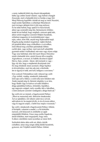 9
s menj, tudakold jöttét rég elment édesapádnak,
hátha egy ember mond valamit, vagy hallod a hangját
Zeusznak, mert a halandók közt ez hordja a nagy hírt.
Menj Püloszig legelőbb s kérdd ott meg az isteni Nesztórt,
majd azután Spártában a szőkehajú Meneláoszt:
mert ércinges akhájok közt ő jött meg utolszor.
És ha talán hallod, hogy apád él és haza készül,
akkor egy esztendőt még tűrj, bármennyire őrlődsz;
ámde ha azt hallod, hogy meghalt s nincsen apád már,
akkor amint megjössz szeretett földjére hazádnak,
sírhalmot magasítsz és tiszteletáldozatot vágsz
rajta, sokat, mint illik; anyád meg férjhezadod majd.
Hogyha pedig mindezt megtetted, végbevihetted,
jól gondold akkor meg a lelkedben s a szivedben,
mint ölhesd meg a kérőket palotádnak ölében
csellel akár, vagy nyíltan: mert nem kell sohatöbbé
gyermek módra viselkedned, már nem vagy olyan csöpp.
Vagy sose hallottad, míly hírt nyert fényes Oresztész
mind a halandók közt, amiért boszut állva megölte
Aigiszthoszt, a ravaszt, ki ledöfte dicsőnevü apját?
Hát te, fiam, szintén - látom: deli-termetü is vagy -
légy oly hős, hogy a majdaniak dícsérjenek érte.
Én meg elindulok innen azonnal a fürge hajóhoz
és követőimhez, mert tán oda már a türelmük;
ám te ügyelj és tedd, ami kell, hallgass a szavamra.”
Erre a jóeszü Télemakhosz neki válaszul így szólt:
„Úgy szóltál, vendég, minderről, jóakarattal,
mint apa szól a fiához; a szód soha nem feledem már.
Ámde maradj még itt, bármint sürgődsz is az útra,
hogy fürdőt végy és kedves szivedet felüdítve
drága ajándékkal térhess, örömödre, hajódhoz,
egy nagyonis széppel, mely eszedbe idéz a lakodban,
s mint amilyent szeretett vendégnek a drága barát ad.”
Így szólt erre az istennő, a bagolyszemü Pallasz:
„Most ne marasztalj már: áhítozom útnakeredni.
Azt az ajándékot, mit nékem szánt ma a szíved,
add nekem át, ha megint jövök, és én elviszem akkor,
végy ki nagyon szépet, s méltó lesz majd a viszonzás.”
Így szólt s útnakeredt a bagolyszemü Pallasz Athéné,
el-kiröpült, valamint a madár; s a fiú kebelébe
merszet, erőt helyezett és emlékébe az apját
méginkább fölidézte. Emez meg eszébe fogadván,
ámult lelkében, mert megsejtette, hogy isten.
S ekkor a kérőkhöz ment nyomban az isteni férfi.
Széleshírü dalos dala szólt ott, ültek a kérők
csöndben; amaz meg zengte akháj daliák hazatértét,
gyászost, mit Trójából rendelt Pallasz Athéné.
 