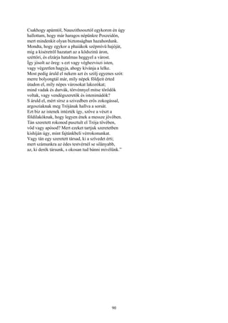 90
Csakhogy apámtól, Nauszithoosztól egykoron én úgy
hallottam, hogy már haragos népünkre Poszeidón,
mert mindenkit olyan biztonságban hazahordunk.
Mondta, hogy egykor a phaiákok szépmívü hajóját,
míg a kiséretről hazatart az a ködszinü áron,
széttöri, és elzárja hatalmas heggyel a várost.
Így jósolt az öreg: s ezt vagy véghezviszi isten,
vagy végzetlen hagyja, ahogy kívánja a lelke.
Most pedig áruld el nekem azt és szólj egyenes szót:
merre bolyongtál már, míly népek földjeit érted
útadon el, míly népes városokat lakozókat;
mind vadak és durvák, törvénnyel mitse törődők
voltak, vagy vendégszeretők és istenimádók?
S áruld el, mért sírsz a szivedben erős zokogással,
argosziaknak meg Trójának hallva a sorsát.
Ezt biz az istenek intézték így, szőve a vészt a
földilakóknak, hogy legyen ének a messze jövőben.
Tán szeretett rokonod pusztult el Trója tövében,
vőd vagy apósod? Mert ezeket tartjuk szeretetben
kishíján úgy, mint fajtánkbeli vérrokonunkat.
Vagy tán egy szeretett társad, ki a szívedet érti;
mert számunkra az édes testvérnél se silányabb,
az, ki derék társunk, s okosan tud bánni mivélünk.”
 