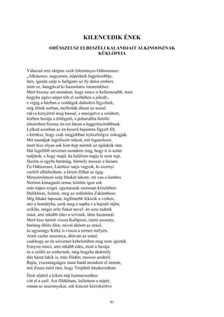 91
KILENCEDIK ÉNEK
ODÜSSZEUSZ ELBESZÉLI KALANDJAIT ALKINOOSZNAK
KÜKLÓPEIA
Válaszul erre eképen szólt leleményes Odüsszeusz:
„Alkinoosz, nagyuram, népednek legjelesebbje,
lám, igazán szép is hallgatni az íly dalos embert,
mint ez, hangjával ki hasonlatos isteneinkhez.
Mert bizony azt mondom, hogy nincs is kellemesebb, mint
hogyha egész népet tölt el széltében a jókedv,
s végig a házban a vendégek dalnokra figyelnek,
míg ülnek sorban, mellettük dúsan az asztal
rakva kenyérrel meg hússal, s meregetve a színbort,
körben hordja a töltögető, s poharukba betölti:
elmémben bizony én ezt látom a leggyönyörűbbnek.
Lelked azonban az én keserű bajaimra figyelt föl,
s kérdesz, hogy csak mégjobban nyöszörögve zokogjak.
Mit mondjak legelőször néked, mit legutolszor,
mert hisz olyan sok kínt-bajt mértek az égilakók rám.
Hát legelőbb nevemet mondom meg, hogy ti is aztán
tudjátok, s hogy majd, ha halálom napja le nem sujt,
fűzzön is egybe barátság, bármíly messze a házam.
Én Odüszeusz, Láertész sarja vagyok, ki ezernyi
cselről elhírhedtem, a hírem fölhat az égig.
Messzirelátszó szép Ithakát lakom: ott van a lombos
Néríton kimagasló orma; körötte igen sok
más népes sziget, egymásnak szorosan közelében:
Dúlikhion, Számé, meg az erdőshátu Zakünthosz.
Míg Ithaké laposan, legföntebb fekszik a vízben,
néz a homályba, azok meg a napba s a hajnali tájba;
sziklás, mégis erős fiakat nevel: én sose tudnék
mást, ami inkább édes a szívnek, látni hazámnál.
Mert hisz tartott vissza Kalüpszó, isteni asszony,
barlang öblös ölén, mivel áhított az urául;
és ugyanúgy Kirké is vissza a termei mélyén,
Aiaié cseles asszonya, áhítván az urául;
csakhogy az én szivemet kebelemben meg nem igézték.
Ennyire nincs, ami inkább édes, mint a hazája
és a szülői az embernek, még hogyha akármíly
dús házat lakik is, más földön, messze azoktól.
Rajta, viszontagságos utam hadd mondom el immár,
mit Zeusz mért rám, hogy Trójából útnakeredtem.
Ílion aljáról a kikón nép Iszmaroszához
vitt el a szél. Azt földúltam, leölettem a népét;
onnan az asszonyokat, sok kincset kézrekerítve
 