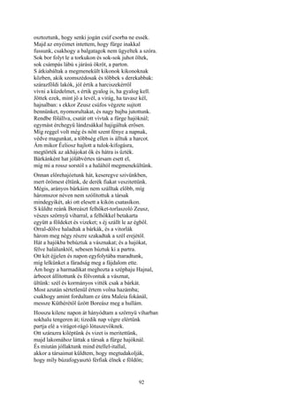 92
osztoztunk, hogy senki jogán csúf csorba ne essék.
Majd az enyéimet intettem, hogy fürge inakkal
fussunk, csakhogy a balgatagok nem ügyeltek a szóra.
Sok bor folyt le a torkukon és sok-sok juhot öltek,
sok csámpás lábú s járású ökröt, a parton.
S átkiabáltak a megmenekült kikonok kikonoknak
közben, akik szomszédosak és többek s derekabbak:
szárazföldi lakók, jól értik a harciszekérről
vívni a küzdelmet, s értik gyalog is, ha gyalog kell.
Jöttek ezek, mint jő a levél, a virág, ha tavasz kél,
hajnalban: s ekkor Zeusz csúfos végzete sujtott
bennünket, nyomorultakat, és nagy bajba jutottunk.
Rendbe fölállva, csatát ott vívtak a fürge hajóknál;
egymást érchegyü lándzsákkal hajigáltuk erősen.
Míg reggel volt még és nőtt szent fénye a napnak,
védve magunkat, a többség ellen is álltuk a harcot.
Ám mikor Éeliosz hajlott a tulok-kifogásra,
megtörték az akhájokat ők és hátra is űzték.
Bárkánként hat jólábvértes társam esett el,
míg mi a rossz sorstól s a haláltól megmenekültünk.
Onnan előrehajóztunk hát, keseregve szivünkben,
mert örömest éltünk, de derék fiakat veszitettünk.
Mégis, arányos bárkáim nem szálltak előbb, míg
háromszor néven nem szólítottuk a társak
mindegyikét, aki ott elesett a kikón csatasíkon.
S küldte reánk Boreászt felhőket-torlaszoló Zeusz,
vészes szörnyü viharral, a felhőkkel betakarta
együtt a földeket és vizeket; s éj szállt le az égből.
Orral-dőlve haladtak a bárkák, és a vitorlák
három meg négy részre szakadtak a szél erejétől.
Hát a hajókba behúztuk a vásznakat; és a hajókat,
félve halálunktól, sebesen húztuk ki a partra.
Ott két éjjelen és napon egyfolytába maradtunk,
míg lelkünket a fáradság meg a fájdalom ette.
Ám hogy a harmadikat meghozta a széphaju Hajnal,
árbocot állítottunk és fölvontuk a vásznat,
ültünk: szél és kormányos vitték csak a bárkát.
Most azután sértetlenül értem volna hazámba;
csakhogy amint fordultam ez útra Maleia fokánál,
messze Küthérétől űzött Boreász meg a hullám.
Hosszu kilenc napon át hányódtam a szörnyü viharban
sokhalu tengeren át; tizedik nap végre elértünk
partja elé a virágot-rágó lótuszevőknek.
Ott szárazra kiléptünk és vizet is meritettünk,
majd lakomához láttak a társak a fürge hajóknál.
És miután jóllaktunk mind étellel-itallal,
akkor a társaimat küldtem, hogy megtudakolják,
hogy míly búzafogyasztó férfiak élnek e földön;
 