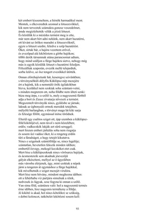 93
két embert kiszemeltem, a hírnök harmadikul ment.
Mentek, s elkeveredtek azonnal a lótuszevőkkel,
kik nem terveztek számukra gonosz veszedelmet,
ámde megízleltették vélük a jóizü lótuszt.
És közülük ki a mézédes termést meg is ette,
már nem akart hírt adni nekünk, nem akart hazatérni,
ott kívánt az örökre maradni a lótuszevőknél,
egyre a lótuszt szedni, feledve a szép hazatérést.
Őket, sírtak bár, a hajóra vezettem erővel,
és evezőpad alá lekötöztem a görbe hajókon;
többi derék társamnak utána parancsomat adtam,
hogy mind szálljon a fürge hajókra sietve, nehogy még
más is egyék közülük lótuszt s hazatérni feledjen.
Fölszálltak szaporán, evezők mellé telepedtek,
sorba leülve, az ősz tengert evezőkkel ütötték.
Onnan előrehajóztunk hát, keseregve szivünkben;
s törvénynélküli dölyfös Küklópsz-nép mezejére
ért a hajónk, kik a nemmúló örök égilakókban
bízva, kezükkel nem szoktak soha szántani-vetni,
s minden megterem ott, noha földbe nem ülteti senki:
búza meg árpa, s a szőlő is, mely a nagyszemü fürtből
adja a bort és Zeusz zivatarja növeszti a termést.
Megszentelt törvényük nincs, gyűlésbe se járnak;
laknak az égbenyuló ormok meredek tetejében,
mélyölü barlangban, s törvényt maga lát kiki sarja
és felesége fölött, egymással mitse törődnek.
Elterül egy csalitos sziget ott, épp szemben a küklópsz-
föld kikötőjével, nem távol s nem közelében;
erdős; vadkecskék lakják azt sűrü sereggel;
mert hiszen emberi járkálás soha nem riogatja
és sosem űzi vadász őket, ki a rengeteg erdőn
tűri a fáradságot, a hegy tetejét kikutatva.
Nincs e szigetnek szántóföldje se, nincs legelője;
szántatlan, bevetetlen fekszik minden időben;
embertől özvegy, mekegő kecskéket etet csak.
Mert hisz a küklópszoknak nincs vörösarcu hajójuk,
és ácsmestereik sem akadnak jóevezőjű
gályát elkészíteni, mellyel az ő ügyeikben
más városba elérjenek, úgy, mint szoktak a népek
járni a tengeren át egymáshoz a fürge hajókkal,
kik mívelhetnék e sziget mezejét virulóra.
Mert hisz nem hitvány, mindent meghozna időben:
ott a fehérhabu víz partjára simulnak a rétek,
nedvesek és lágyak, sose fogyna ki onnan a szőlő.
Van sima föld, szántásra való: hol a nagyszemü termés
érne időben, hisz nagyonis termékeny a földje.
Jó kikötő is akad, hol nincs kötelékre se szükség,
s dobni koloncot, tatkötelet lekötözni sosem kell:
 