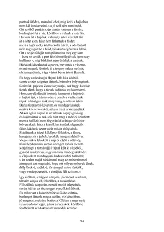 94
partnak ütődve, maradni lehet, míg kedv a hajósban
nem kél útnakeredni, s a jó szél újra nem indul.
Ott az öböl partján szép tisztán csurran a forrás;
barlangból fut a víz; körülötte virulnak a nyárfák.
Hát oda ért a hajónk, valamely isten vezetett tán
át a sötét éjen, hisz nem láthattuk a földet:
mert a hajót mély köd burkolta körül, s odaföntről
nem ragyogott le a hold, betakarta egészen a felhő.
Ott e sziget földjét nem pillantotta meg egy sem
- észre se vettük a part fele hömpölygő sok igen nagy
hullámot -, míg bárkáink nem ütődtek a partnak.
Bárkáink kiszaladtak a partra, bevontuk a vásznat,
és mi magunk léptünk ki a tenger torlata mellett;
elszunnyadtunk, s így vártuk be az isteni Hajnalt.
És hogy a rózsásujjú Hajnal kélt ki a ködből,
szerte a szép szigeten jártunk, bámulva bolyongtunk.
S nimfák, pajzsos Zeusz lánysarjai, sok hegyi kecskét
űztek elénk, hogy a társak tudjanak ott lakomázni.
Hosszunyelű dárdát hoztunk hamarost a hajókról
s hajlott íjat, s három részre oszolva vadásztunk
rájuk: a bőséges zsákmányt meg is adta az isten.
Bárka tizenkettő követett, és mindegyiküknek
osztva kilenc kecskét, nékem tizet is kiszemeltek.
Akkor egész napon át ott ültünk napnyugovásig
és lakomáztuk a sok-sok húst meg a mézizü színbort:
mert a hajókról nem fogyván ki a drága vörösbor
bőven akadt: hisz a korsókban tettünk elegendőt
félre, kikónok szent várát mikor elfoglaltuk.
S átláttunk a közel küklópsz-földekre, a füstre,
hangjukat és a juhok, kecskék hangját idehallva.
Végre mikor lebukott a nap és eljött a sötétség,
mind lepihentünk sorban a tenger torlata mellett.
Majd hogy a rózsásujjú Hajnal kélt ki a ködből,
gyűlést rendeztem, s így szóltam mindegyikükhöz:
»Várjatok itt mindnyájan, kedves többi barátom;
s én ezalatt majd bárkámmal meg az embereimmel
átmegyek azt megtudni, hogy ott milyen emberek élnek,
dölyfösek-é, vadak-é, törvénnyel mitse törődők,
vagy vendégszeretők, s elméjük féli az istent.«
Így szóltam, s hágván a hajóra, parancsot is adtam,
társaim oldják el, fölszállva, a tatköteléket.
Fölszálltak szaporán, evezők mellé telepedtek,
sorba leülve, az ősz tengert evezőkkel ütötték.
És mikor azt a közelbenfekvő földet elértük,
barlangot láttunk meg a szélén, víz közelében,
jó magasat; repkény boritotta. Ölében a nagy nyáj
szunnyadozott éjjel, juhok és kecskék; körülötte
földbeütött sziklákból állt meredek keritése
 