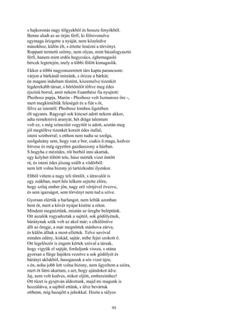 95
s hajkoronás nagy tölgyekből és hosszu fenyőkből.
Benne aludt az az órjás férfi, ki félrevonulva
egymaga őrizgette a nyáját, nem közeledve
másokhoz, külön élt, s értette lenézni a törvényt.
Roppant termetü szörny, nem olyan, mint búzafogyasztó
férfi, hanem mint erdős hegycsúcs, égbemagasló
bércek legtetején, mely a többi fölött kimagaslik.
Ekkor a többi nagyonszeretett társ kapta parancsom:
várjon a bárkánál mireánk, s őrizze a bárkát;
én magam indultam tüstént, kiszemelve tizenkét
legderekabb társat, s bőrtömlőt töltve meg édes
éjszinü borral, amit nekem Euanthész fia nyujtott:
Phoibosz papja, Marón - Phoibosz volt Iszmarosz őre -,
mert megkíméltük feleségét és a fiát s őt,
félve az istentől: Phoibosz lombos ligetében
élt ugyanis. Ragyogó sok kincset adott nekem akkor,
adta remekmívű aranyát, hét drága talentum
volt ez, s még szinezüst vegyitőt is adott, azután meg
jól megtöltve tizenkét korsót édes itallal,
isteni színborral; s otthon nem tudta se szolga,
szolgaleány sem, hogy van e bor, csakis ő maga, kedves
hitvese és még egyetlen gazdasszony a házban.
S hogyha e mézédes, rőt borból inni akartak,
egy kelyhet töltött tele, húsz mérték vizet öntött
rá, és isteni édes jószag szállt a vödörből:
nem lett volna bizony jó tartózkodni ilyenkor.
Ebből vittem a nagy teli tömlőt, s útravalót is
egy zsákban, mert hős lelkem sejtette előre,
hogy szilaj ember jön, nagy erő vértjével övezve,
és sem igazságot, sem törvényt nem tud a szíve.
Gyorsan elértük a barlangot, nem leltük azonban
bent őt, mert a kövér nyájat kísérte a réten.
Mindent megnéztünk, miután az üregbe beléptünk.
Ott aszalók rogyadoztak a sajttól, sok gödölyének,
báránynak szűk volt az akol már; s elkülönítve
állt az öregje, a már megnőttek máshova zárva,
és külön álltak a most-ellettek. Telve savóval
minden edény, kiskád, sajtár, mibe fejni szokott ő.
Ott legelőször is engem kértek szóval a társak,
hogy vigyük el sajtját, forduljunk vissza, s utána
gyorsan a fürge hajókra vezetve a sok gödölyét és
bárányt aklukból, hasogassuk a sós vizet újra;
s én, noha jobb lett volna bizony, nem ügyeltem a szóra,
mert őt látni akartam, s azt, hogy ajándokot ád-e.
Jaj, nem volt kedves, mikor eljött, embereimhez!
Ott tüzet is gyujtván áldoztunk, majd mi magunk is
hozzálátva, a sajtból ettünk, s ülve bevártuk
ottbenn, míg hazajött a juhokkal. Hozta a súlyos
 