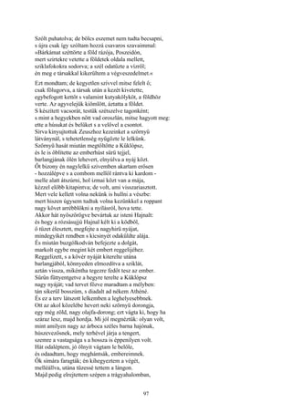 97
Szólt puhatolva; de bölcs eszemet nem tudta becsapni,
s újra csak így szóltam hozzá csavaros szavaimmal:
»Bárkámat széttörte a föld rázója, Poszeidón,
mert szirtekre vetette a földetek oldala mellett,
sziklafokokra sodorva; a szél odatűzte a vízről;
én meg e társakkal kikerültem a végveszedelmet.«
Ezt mondtam; de kegyetlen szívvel mitse felelt ő;
csak fölugorva, a társak után a kezét kivetette,
egybefogott kettőt s valamint kutyakölyköt, a földhöz
verte. Az agyvelejük kiömlött, áztatta a földet.
S készített vacsorát, testük szétszelve tagonként;
s mint a hegyekben nőtt vad oroszlán, mitse hagyott meg:
ette a húsukat és belüket s a velővel a csontot.
Sírva kinyujtottuk Zeuszhoz kezeinket a szörnyű
látványnál, s tehetetlenség nyűgözte le lelkünk.
Szörnyü hasát miután megtöltötte a Küklópsz,
és le is öblítette az emberhúst sürü tejjel,
barlangjának ölén lehevert, elnyúlva a nyáj közt.
Őt bizony én nagylelkü szivemben akartam erősen
- hozzálépve s a combom mellől rántva ki kardom -
melle alatt átszúrni, hol izmai közt van a mája,
kézzel előbb kitapintva; de volt, ami visszariasztott.
Mert vele kellett volna nekünk is hullni a vészbe:
mert hiszen úgysem tudtuk volna kezünkkel a roppant
nagy követ arrébblökni a nyílásról, hova tette.
Akkor hát nyöszörögve bevártuk az isteni Hajnalt:
és hogy a rózsásujjú Hajnal kélt ki a ködből,
ő tüzet élesztett, megfejte a nagyhirü nyájat,
mindegyikét rendben s kicsinyét odaküldte alája.
És miután buzgólkodván befejezte a dolgát,
markolt egybe megint két embert reggelijéhez.
Reggelizett, s a kövér nyáját kiterelte utána
barlangjából, könnyeden elmozdítva a sziklát,
aztán vissza, mikéntha tegezre fedőt tesz az ember.
Sűrűn füttyentgetve a hegyre terelte a Küklópsz
nagy nyáját; vad tervet főzve maradtam a mélyben:
tán sikerül bosszúm, s diadalt ad nékem Athéné.
És ez a terv látszott lelkemben a leghelyesebbnek.
Ott az akol közelébe hevert neki szörnyü dorongja,
egy még zöld, nagy olajfa-dorong; ezt vágta ki, hogy ha
száraz lesz, majd hordja. Mi jól megnéztük: olyan volt,
mint amilyen nagy az árboca széles barna hajónak,
húszevezősnek, mely terhével járja a tengert,
szemre a vastagsága s a hossza is éppenilyen volt.
Hát odaléptem, jó ölnyit vágtam le belőle,
és odaadtam, hogy meghántsák, embereimnek.
Ők símára faragták; én kihegyeztem a végét,
melléállva, utána tüzessé tettem a lángon.
Majd pedig elrejtettem szépen a trágyahalomban,
 