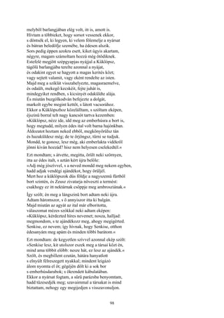 98
melyből barlangjában elég volt, itt is, amott is.
Hívtam a többieket, hogy sorsot vessenek ekkor,
s döntsék el, ki legyen, ki velem fölemelje a nyársat
és bátran beledöfje szemébe, ha édesen alszik.
Sors pedig éppen azokra esett, kiket úgyis akartam,
négyre, magam számoltam hozzá még ötödiknek.
Estefelé megjött szépgyapjas nyájjal a Küklópsz,
tágölü barlangjába terelte azonnal a nyájat,
és odakint egyet se hagyott a magas kerités közt;
vagy sejtett valamit, vagy eként rendelte az isten.
Majd meg a sziklát visszahelyezte, magasraemelve,
és odaült, mekegő kecskéit, fejte juhát is,
mindegyiket rendben, s kicsinyét odaküldte alája.
És miután buzgólkodván befejezte a dolgát,
markolt egybe megint kettőt, s látott vacsorához.
Ekkor a Küklópszhoz közelálltam, s szóltam eképen,
éjszinü borral telt nagy kancsót tartva kezemben:
»Küklópsz, nézz ide, idd meg az emberhúsra a bort is,
hogy megtudd, milyen édes ital volt barna hajónkban.
Áldozatot hoztam neked ebből, megkönyörülsz tán
és hazaküldesz még; de te őrjöngsz, tűrni se tudjuk.
Mondd, te gonosz, lesz még, aki emberlakta vidékről
jönni kiván hozzád? hisz nem helyesen cselekedtél.«
Ezt mondtam; s átvette, megitta, örült neki szörnyen,
itta az édes italt, s aztán kért újra belőle:
»Adj még jószívvel, s a neved mondd meg nekem egyben,
hadd adjak vendégi ajándékot, hogy örüljél.
Mert hoz a küklópszok dús földje a nagyszemü fürtből
bort szintén, és Zeusz zivatarja növeszti a termést:
csakhogy ez itt nektárnak csöppje meg ambrosziának.«
Így szólt; én meg a lángszinü bort adtam neki újra.
Adtam háromszor, s ő annyiszor itta ki balgán.
Majd miután az agyát az ital már elboritotta,
válaszomat mézes szókkal neki adtam eképen:
»Küklópsz, kérdezted híres nevemet; nosza, halljad:
megmondom, s te ajándékozz meg, ahogy megigérted.
Senkise, ez nevem; így hívnak, hogy Senkise, otthon
édesanyám meg apám és minden többi barátom.«
Ezt mondtam: de kegyetlen szívvel azonnal ekép szólt:
»Senkise lesz, kit utolszor eszek meg a társai közt én,
mind ama többit előbb: nesze hát, ez lesz az ajándék.«
Szólt, és megbillent ezután, hátára hanyatlott
s elnyúlt félreszegett nyakkal; mindent leigázó
álom nyomta el őt; gégéjén dőlt ki a sok bor
s emberhúsdarabok; s ökrendett kábulatában.
Ekkor a nyársat fogtam, a sűrü parázsba benyomtam,
hadd tüzesedjék meg; szavaimmal a társakat is mind
bíztattam, nehogy egy megijedjen s visszavonuljon.
 