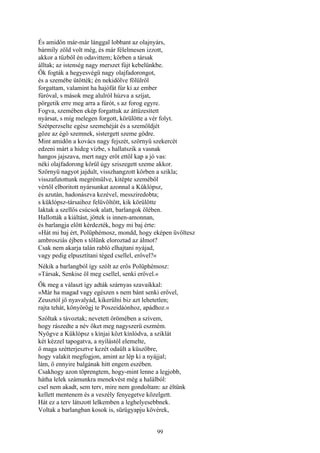 99
És amidőn már-már lánggal lobbant az olajnyárs,
bármíly zöld volt még, és már félelmesen izzott,
akkor a tűzből én odavittem; körben a társak
álltak; az istenség nagy merszet fújt kebelünkbe.
Ők fogták a hegyesvégű nagy olajfadorongot,
és a szemébe ütötték; én nekidőlve fölülről
forgattam, valamint ha hajófát fúr ki az ember
fúróval, s mások meg alulról húzva a szíjat,
pörgetik erre meg arra a fúrót, s az forog egyre.
Fogva, szemében ekép forgattuk az áttüzesített
nyársat, s míg melegen forgott, körülötte a vér folyt.
Szétperzselte egész szemehéját és a szemöldjét
gőze az égő szemnek, sistergett szeme gödre.
Mint amidőn a kovács nagy fejszét, szörnyü szekercét
edzeni márt a hideg vízbe, s hallatszik a vasnak
hangos jajszava, mert nagy erőt ettől kap a jó vas:
néki olajfadorong körül úgy sziszegett szeme akkor.
Szörnyü nagyot jajdult, visszhangzott körben a szikla;
visszafutottunk megrémülve, kitépte szeméből
vértől elboritott nyársunkat azonnal a Küklópsz,
és azután, hadonászva kezével, messziredobta;
s küklópsz-társaihoz felüvöltött, kik körülötte
laktak a szellős csúcsok alatt, barlangok ölében.
Hallották a kiáltást, jöttek is innen-amonnan,
és barlangja előtt kérdezték, hogy mi baj érte:
»Hát mi baj ért, Polüphémosz, mondd, hogy eképen üvöltesz
ambrosziás éjben s tőlünk eloroztad az álmot?
Csak nem akarja talán rabló elhajtani nyájad,
vagy pedig elpusztítani téged csellel, erővel?«
Nékik a barlangból így szólt az erős Polüphémosz:
»Társak, Senkise öl meg csellel, senki erővel.«
Ők meg a választ így adták szárnyas szavaikkal:
»Már ha magad vagy egészen s nem bánt senki erővel,
Zeusztól jő nyavalyád, kikerülni biz azt lehetetlen;
rajta tehát, könyörögj te Poszeidáónhoz, apádhoz.«
Szóltak s távoztak; nevetett örömében a szívem,
hogy rászedte a név őket meg nagyszerü eszmém.
Nyögve a Küklópsz s kínjai közt kínlódva, a sziklát
két kézzel tapogatva, a nyílástól elemelte,
ő maga szétterjesztve kezét odaült a küszöbre,
hogy valakit megfogjon, amint az lép ki a nyájjal;
lám, ő ennyire balgának hitt engem eszében.
Csakhogy azon töprengtem, hogy-mint lenne a legjobb,
hátha lelek számunkra menekvést még a halálból:
csel nem akadt, sem terv, mire nem gondoltam: az éltünk
kellett mentenem és a veszély fenyegetve közelgett.
Hát ez a terv látszott lelkemben a leghelyesebbnek.
Voltak a barlangban kosok is, sürügyapju kövérek,
 