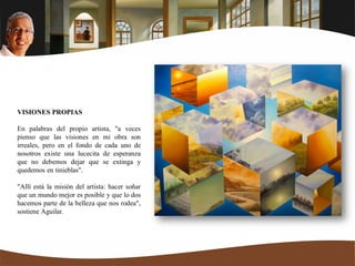VISIONES PROPIAS
En palabras del propio artista, "a veces
pienso que las visiones en mi obra son
irreales, pero en el fondo de cada uno de
nosotros existe una lucecita de esperanza
que no debemos dejar que se extinga y
quedemos en tinieblas".
"Allí está la misión del artista: hacer soñar
que un mundo mejor es posible y que lo dos
hacemos parte de la belleza que nos rodea",
sostiene Aguilar.
 