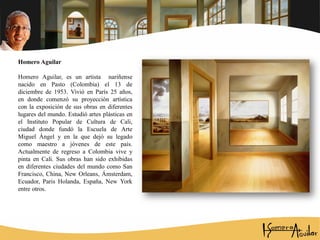 Homero Aguilar
Homero Aguilar, es un artista nariñense
nacido en Pasto (Colombia) el 13 de
diciembre de 1953. Vivió en París 25 años,
en donde comenzó su proyección artística
con la exposición de sus obras en diferentes
lugares del mundo. Estudió artes plásticas en
el Instituto Popular de Cultura de Cali,
ciudad donde fundó la Escuela de Arte
Miguel Ángel y en la que dejó su legado
como maestro a jóvenes de este país.
Actualmente de regreso a Colombia vive y
pinta en Cali. Sus obras han sido exhibidas
en diferentes ciudades del mundo como San
Francisco, China, New Orleans, Ámsterdam,
Ecuador, Paris Holanda, España, New York
entre otros.
 