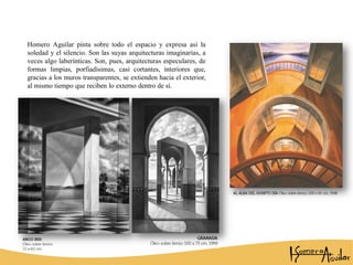 Homero Aguilar pinta sobre todo el espacio y expresa así la
soledad y el silencio. Son las suyas arquitecturas imaginarias, a
veces algo laberínticas. Son, pues, arquitecturas especulares, de
formas limpias, porfiadísimas, casi cortantes, interiores que,
gracias a los muros transparentes, se extienden hacia el exterior,
al mismo tiempo que reciben lo externo dentro de sí.
 