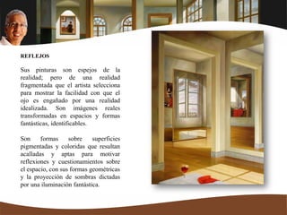 REFLEJOS
Sus pinturas son espejos de la
realidad; pero de una realidad
fragmentada que el artista selecciona
para mostrar la facilidad con que el
ojo es engañado por una realidad
idealizada. Son imágenes reales
transformadas en espacios y formas
fantásticas, identificables.
Son formas sobre superficies
pigmentadas y coloridas que resultan
acalladas y aptas para motivar
reflexiones y cuestionamientos sobre
el espacio, con sus formas geométricas
y la proyección de sombras dictadas
por una iluminación fantástica.
 