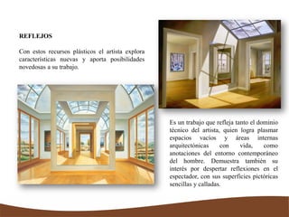 REFLEJOS
Con estos recursos plásticos el artista explora
características nuevas y aporta posibilidades
novedosas a su trabajo.
Es un trabajo que refleja tanto el dominio
técnico del artista, quien logra plasmar
espacios vacíos y áreas internas
arquitectónicas con vida, como
anotaciones del entorno contemporáneo
del hombre. Demuestra también su
interés por despertar reflexiones en el
espectador, con sus superficies pictóricas
sencillas y calladas.
 