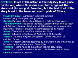 SETTING: Much of the action in the Odyssey takes place
on the sea, where Odysseus must battle against the
storms of the sea god, Poseidon, but the last third of the
story is set in the town and countryside of Ithaca.
  Mount Olympus - A mountain in Greece, which is
  home to many of the gods and goddesses.
  Ogygia: Calypso’s island, where Odysseus is held for seven years.
  The Underworld: The land of the dead. Odysseus travels here to speak
  with Teiresias, the dead, blind prophet. While there, he converses with
  many other "shades," including his war buddies and his mother.
  Aeaea - The island home of the enchantress Circe.
  Aeolia - A floating island home of Aeolus, king of the winds.
  Ithaca - The island kingdom of Odysseus. Off the west coast of
  mainland Greece.
   Troy - A kingdom that was destroyed by the Greeks in the Trojan War. It
  is located on the western coast of Asia Minor.
  Thrinacia - Island home to the cattle of the sun god, Helios.
  Sparta - The kingdom of Menelaus, located on the Peloponnesian Peninsula.
  Capri - Island home of the Sirens.
 
