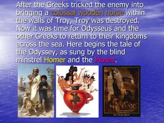 After the Greeks tricked the enemy into
bringing a colossal wooden horse within
the walls of Troy, Troy was destroyed.
Now it was time for Odysseus and the
other Greeks to return to their kingdoms
across the sea. Here begins the tale of
the Odyssey, as sung by the blind
minstrel Homer and the Muses.
 