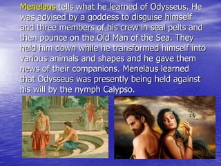 Menelaus tells what he learned of Odysseus. He
was advised by a goddess to disguise himself
and three members of his crew in seal pelts and
then pounce on the Old Man of the Sea. They
held him down while he transformed himself into
various animals and shapes and he gave them
news of their companions. Menelaus learned
that Odysseus was presently being held against
his will by the nymph Calypso.
 