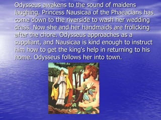 Odysseus awakens to the sound of maidens
laughing. Princess Nausicaa of the Phaeacians has
come down to the riverside to wash her wedding
dress. Now she and her handmaids are frolicking
after the chore. Odysseus approaches as a
suppliant, and Nausicaa is kind enough to instruct
him how to get the king's help in returning to his
home. Odysseus follows her into town.
 