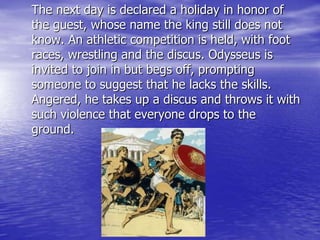 The next day is declared a holiday in honor of
the guest, whose name the king still does not
know. An athletic competition is held, with foot
races, wrestling and the discus. Odysseus is
invited to join in but begs off, prompting
someone to suggest that he lacks the skills.
Angered, he takes up a discus and throws it with
such violence that everyone drops to the
ground.
 