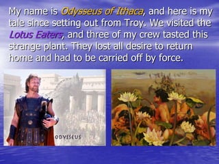 My name is Odysseus of Ithaca, and here is my
tale since setting out from Troy. We visited the
Lotus Eaters, and three of my crew tasted this
strange plant. They lost all desire to return
home and had to be carried off by force.
 