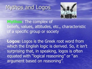 Mythos and Logos

Mythos: The complex of
beliefs, values, attitudes, etc., characteristic
of a specific group or society

Logos: Logos is the Greek root word from
which the English logic is derived. So, it isn’t
surprising that, in speaking, logos is often
equated with “logical reasoning” or “an
argument based on reasoning”.
 