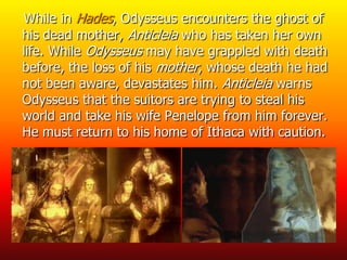 While in Hades, Odysseus encounters the ghost of
his dead mother, Anticleia who has taken her own
life. While Odysseus may have grappled with death
before, the loss of his mother, whose death he had
not been aware, devastates him. Anticleia warns
Odysseus that the suitors are trying to steal his
world and take his wife Penelope from him forever.
He must return to his home of Ithaca with caution.
 